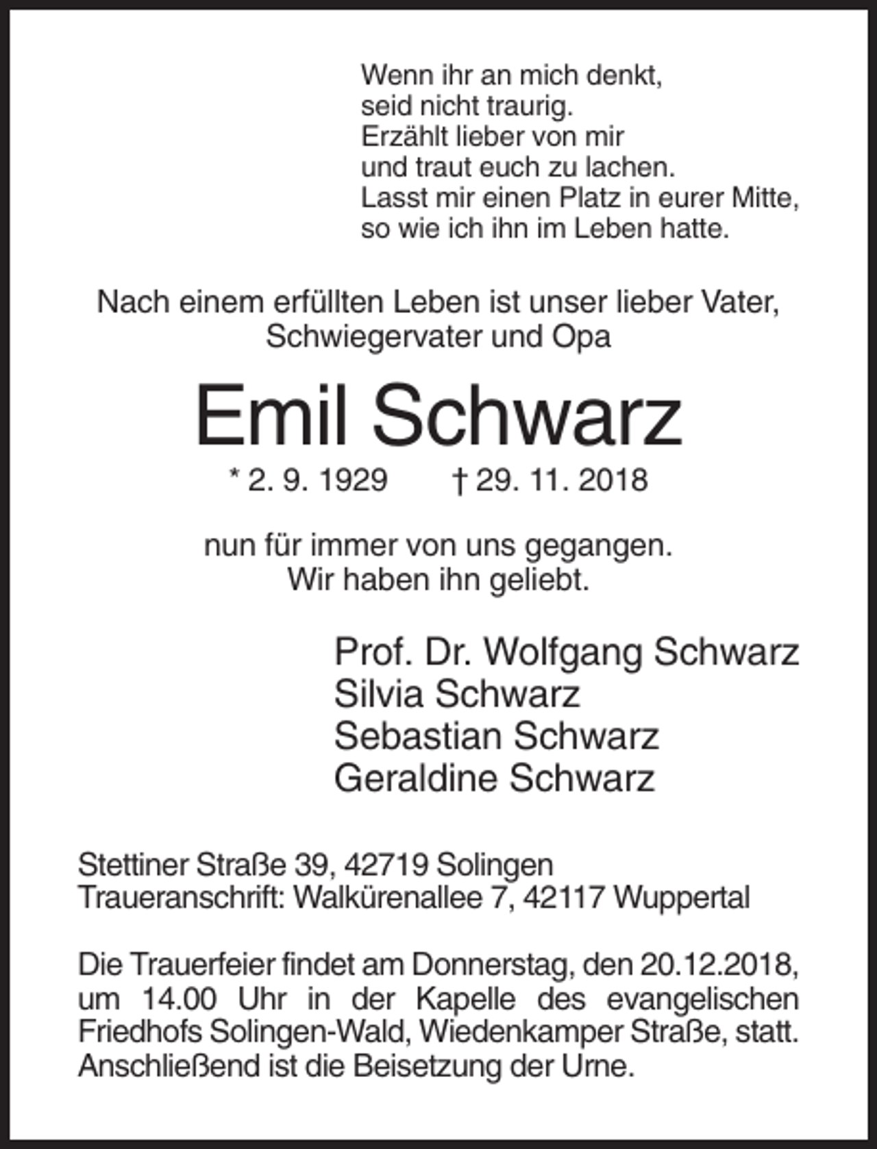 <p>Wenn ihr an mich denkt,<br />seid nicht traurig.<br />Erzählt lieber von mir<br />und traut euch zu lachen.<br />Lasst mir einen Platz in eurer Mitte,<br />so wie ich ihn im Leben hatte.</p><p>Nach einem erfüllten Leben ist unser lieber Vater,<br />Schwiegervater und Opa</p><p>Emil Schwarz<br />* 2. 9. 1929</p><p>† 29. 11. 2018</p><p>nun für immer von uns gegangen.<br />Wir haben ihn geliebt.</p><p>Prof. Dr. Wolfgang Schwarz<br />Silvia Schwarz<br />Sebastian Schwarz<br />Geraldine Schwarz<br />Stettiner Straße 39, 42719 Solingen<br />Traueranschrift: Walkürenallee 7, 42117 Wuppertal<br />Die Trauerfeier findet am Donnerstag, den 20.12.2018,<br />um 14.00 Uhr in der Kapelle des evangelischen<br />Friedhofs Solingen-Wald, Wiedenkamper Straße, statt.<br />Anschließend ist die Beisetzung der Urne.</p>
