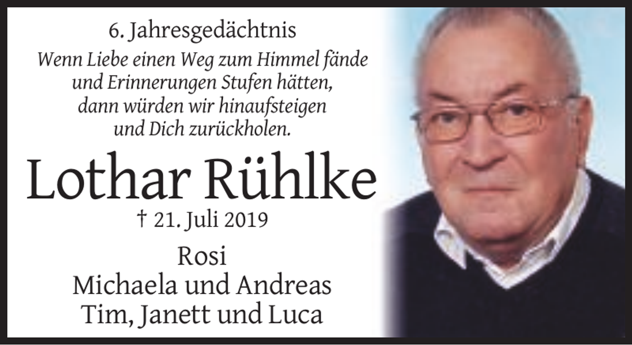 <p>6. Jahresgedächtnis<br />Wenn Liebe einen Weg zum Himmel fände<br />und Erinnerungen Stufen hätten,<br />dann würden wir hinaufsteigen<br />und Dich zurückholen.</p><p>Lothar Rühlke<br />† 21. Juli 2019</p><p>Rosi<br />Michaela und Andreas<br />Tim, Janett und Luca</p>