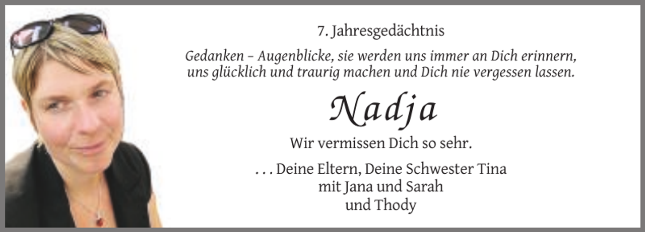 <p>7. Jahresgedächtnis<br />Gedanken – Augenblicke, sie werden uns immer an Dich erinnern,<br />uns glücklich und traurig machen und Dich nie vergessen lassen.</p><p>Nadja<br />Wir vermissen Dich so sehr.<br />. . . Deine Eltern, Deine Schwester Tina<br />mit Jana und Sarah<br />und Thody</p>