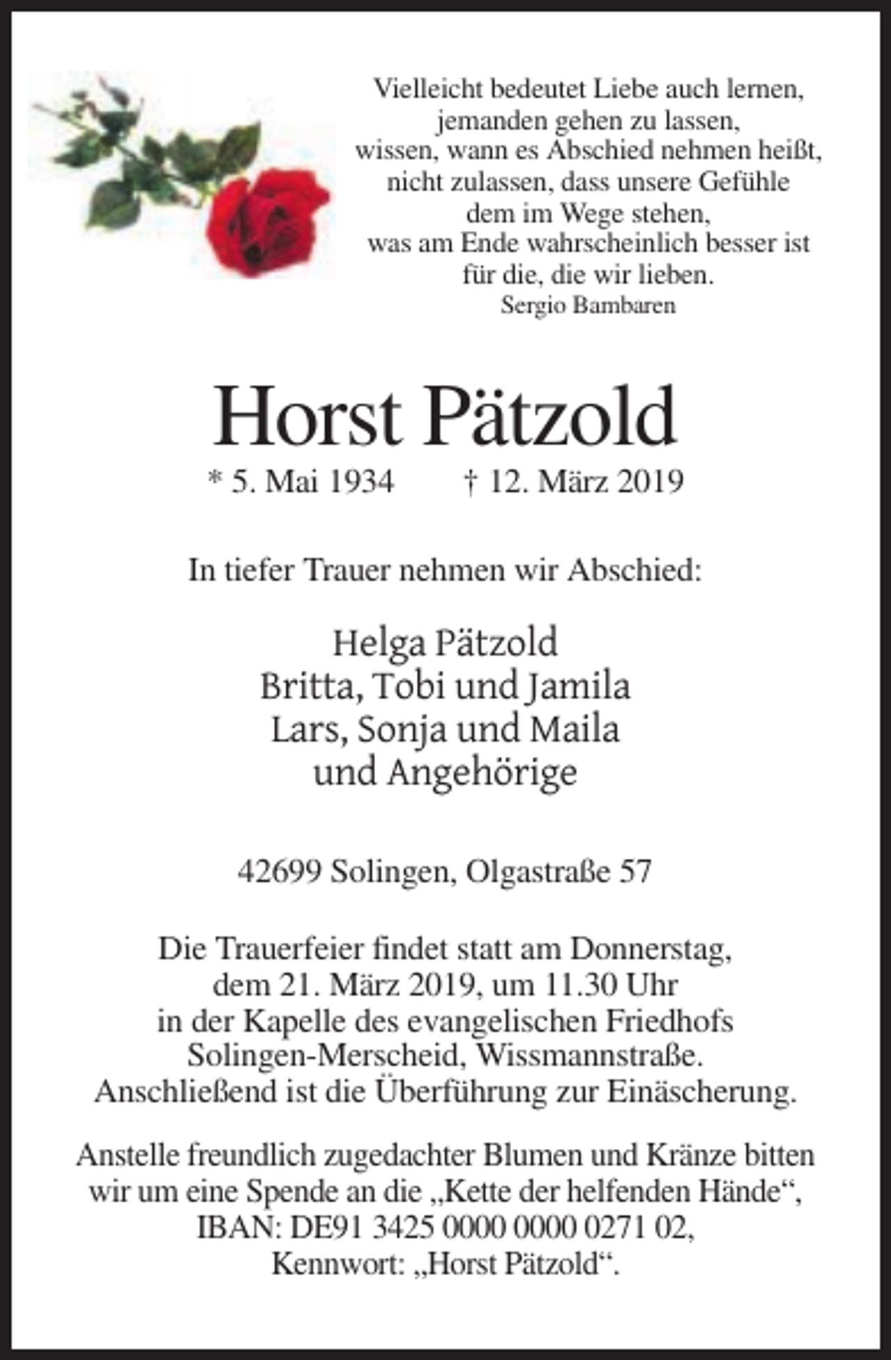 <p>Vielleicht bedeutet Liebe auch lernen,<br />jemanden gehen zu lassen,<br />wissen, wann es Abschied nehmen heißt,<br />nicht zulassen, dass unsere Gefühle<br />dem im Wege stehen,<br />was am Ende wahrscheinlich besser ist<br />für die, die wir lieben.<br />Sergio Bambaren</p><p>Horst Pätzold<br />* 5. Mai 1934</p><p>† 12. März 2019</p><p>In tiefer Trauer nehmen wir Abschied:</p><p>Helga Pätzold<br />Britta, Tobi und Jamila<br />Lars, Sonja und Maila<br />und Angehörige<br />42699 Solingen, Olgastraße 57<br />Die Trauerfeier findet statt am Donnerstag,<br />dem 21. März 2019, um 11.30 Uhr<br />in der Kapelle des evangelischen Friedhofs<br />Solingen-Merscheid, Wissmannstraße.<br />Anschließend ist die Überführung zur Einäscherung.<br />Anstelle freundlich zugedachter Blumen und Kränze bitten<br />wir um eine Spende an die „Kette der helfenden Hände“,<br />IBAN: DE91 3425 0271 02,<br />Kennwort: „Horst Pätzold“.</p>