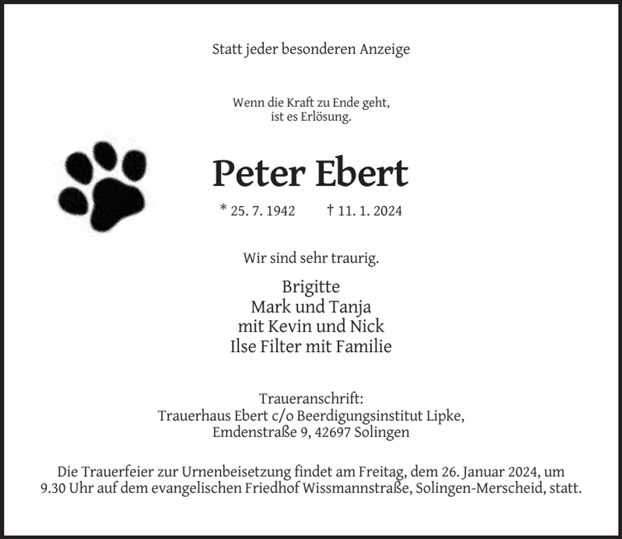 <p>Statt jeder besonderen Anzeige</p><p>Wenn die Kraft zu Ende geht,<br />ist es Erlösung.</p><p>Peter Ebert<br />* 25. 7. 1942</p><p>† 11. 1. 2024</p><p>Wir sind sehr traurig.</p><p>Brigitte<br />Mark und Tanja<br />mit Kevin und Nick<br />Ilse Filter mit Familie<br />Traueranschrift:<br />Trauerhaus Ebert c/o Beerdigungsinstitut Lipke,<br />Emdenstraße 9, 42697 Solingen<br />Die Trauerfeier zur Urnenbeisetzung findet am Freitag, dem 26. Januar 2024, um<br />9.30 Uhr auf dem evangelischen Friedhof Wissmannstraße, Solingen-Merscheid, statt.</p>