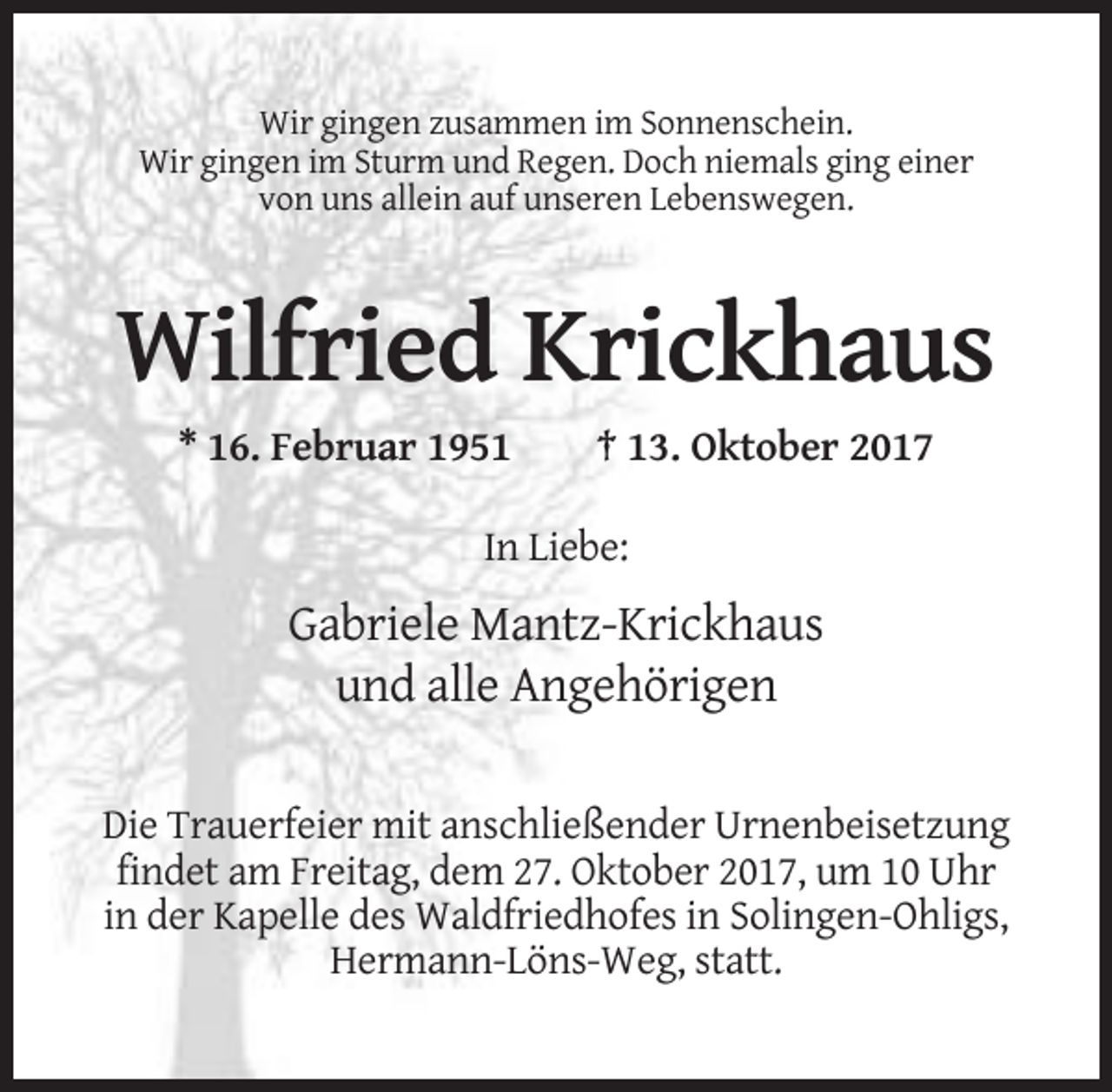 <p>Wir gingen zusammen im Sonnenschein.<br />Wir gingen im Sturm und Regen. Doch niemals ging einer<br />von uns allein auf unseren Lebenswegen.</p><p>Wilfried Krickhaus<br />* 16. Februar 1951</p><p>† 13. Oktober 2017</p><p>In Liebe:</p><p>Gabriele Mantz-Krickhaus<br />und alle Angehörigen<br />Die Trauerfeier mit anschließender Urnenbeisetzung<br />findet am Freitag, dem 27. Oktober 2017, um 10 Uhr<br />in der Kapelle des Waldfriedhofes in Solingen-Ohligs,<br />Hermann-Löns-Weg, statt.</p>