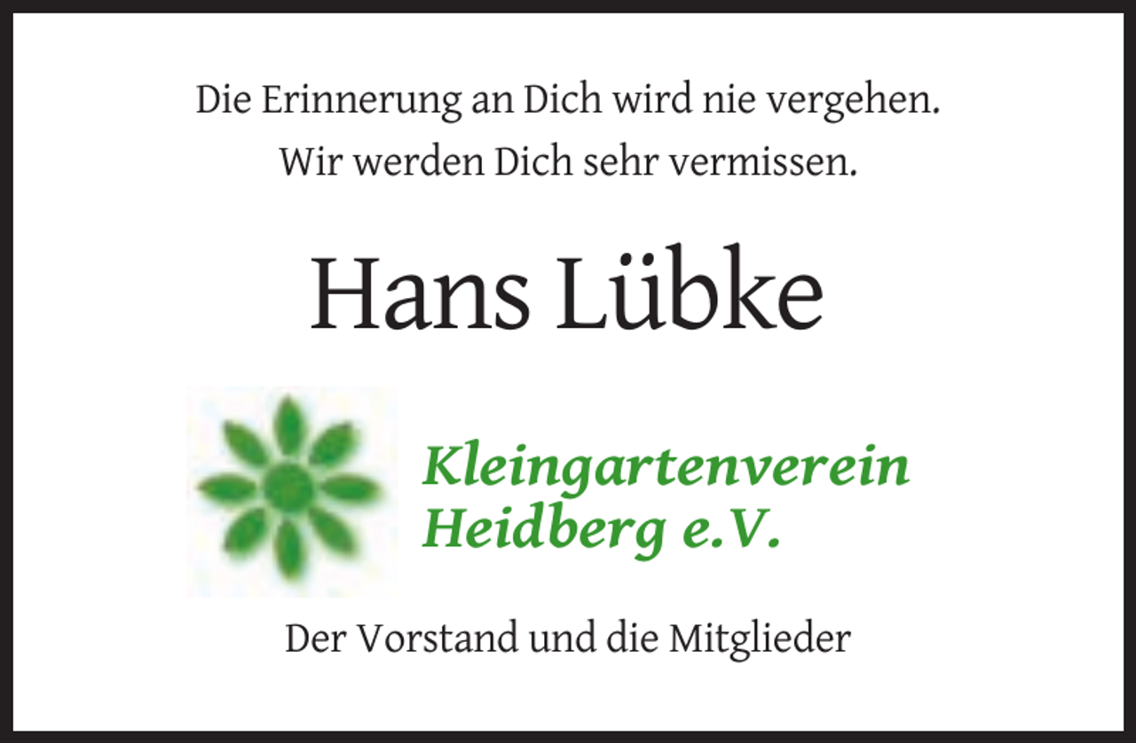 <p>Die Erinnerung an Dich wird nie vergehen.<br />Wir werden Dich sehr vermissen.</p><p>Hans Lübke<br />Kleingartenverein<br />Heidberg e.V.<br />Der Vorstand und die Mitglieder</p>