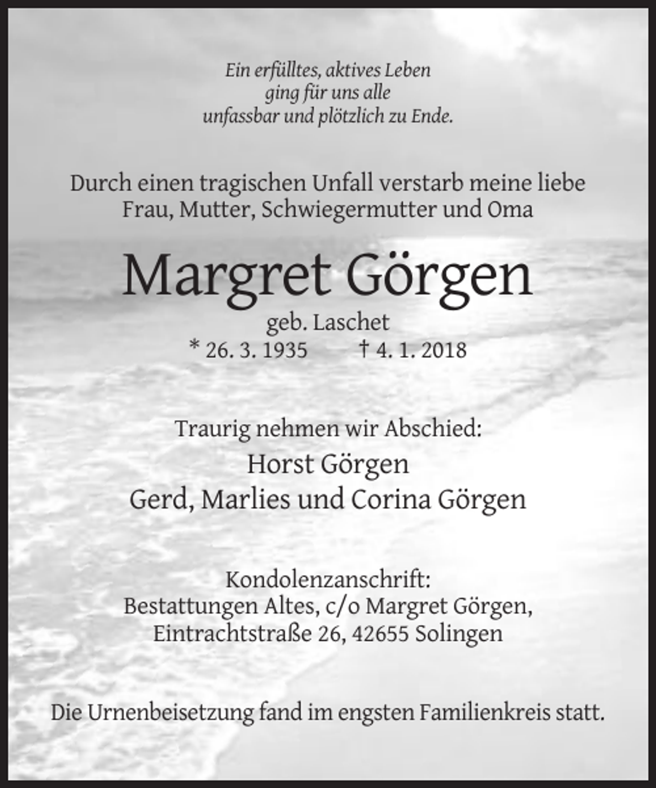 <p>Ein erfülltes, aktives Leben<br />ging für uns alle<br />unfassbar und plötzlich zu Ende.</p><p>Durch einen tragischen Unfall verstarb meine liebe<br />Frau, Mutter, Schwiegermutter und Oma</p><p>Margret Görgen<br />geb. Laschet<br />* 26. 3. 1935<br />† 4. 1. 2018</p><p>Traurig nehmen wir Abschied:</p><p>Horst Görgen<br />Gerd, Marlies und Corina Görgen<br />Kondolenzanschrift:<br />Bestattungen Altes, c/o Margret Görgen,<br />Eintrachtstraße 26, 42655 Solingen</p><p>Die Urnenbeisetzung fand im engsten Familienkreis statt.</p>