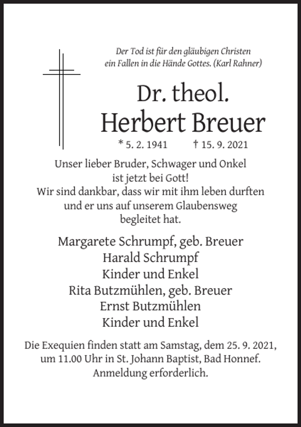 <p>Der Tod ist für den gläubigen Christen<br />ein Fallen in die Hände Gottes. (Karl Rahner)</p><p>Dr. theol.</p><p>Herbert Breuer<br />* 5. 2. 1941</p><p>† 15. 9. 2021</p><p>Unser lieber Bruder, Schwager und Onkel<br />ist jetzt bei Gott!<br />Wir sind dankbar, dass wir mit ihm leben durften<br />und er uns auf unserem Glaubensweg<br />begleitet hat.</p><p>Margarete Schrumpf, geb. Breuer<br />Harald Schrumpf<br />Kinder und Enkel<br />Rita Butzmühlen, geb. Breuer<br />Ernst Butzmühlen<br />Kinder und Enkel<br />Die Exequien finden statt am Samstag, dem 25. 9. 2021,<br />um 11.00 Uhr in St. Johann Baptist, Bad Honnef.<br />Anmeldung erforderlich.</p>