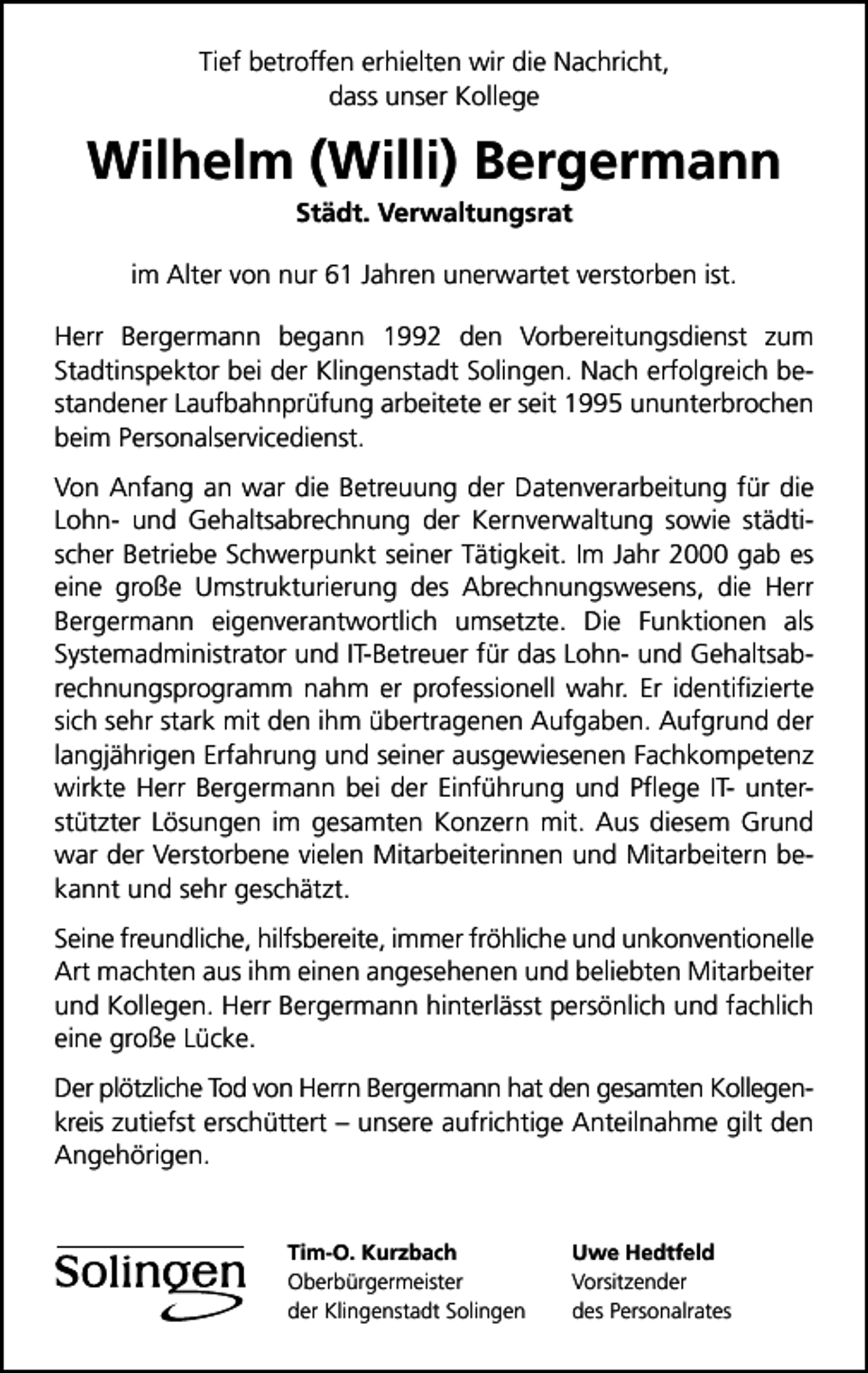 <p>Tief betroffen erhielten wir die Nachricht,<br />dass unser Kollege</p><p>Wilhelm (Willi) Bergermann<br />Städt. Verwaltungsrat</p><p>im Alter von nur 61 Jahren unerwartet verstorben ist.<br />Herr Bergermann begann 1992 den Vorbereitungsdienst zum<br />Stadtinspektor bei der Klingenstadt Solingen. Nach erfolgreich bestandener Laufbahnprüfung arbeitete er seit 1995 ununterbrochen<br />beim Personalservicedienst.<br />Von Anfang an war die Betreuung der Datenverarbeitung für die<br />Lohn- und Gehaltsabrechnung der Kernverwaltung sowie städtischer Betriebe Schwerpunkt seiner Tätigkeit. Im Jahr 2000 gab es<br />eine große Umstrukturierung des Abrechnungswesens, die Herr<br />Bergermann eigenverantwortlich umsetzte. Die Funktionen als<br />Systemadministrator und IT-Betreuer für das Lohn- und Gehaltsabrechnungsprogramm nahm er professionell wahr. Er identiﬁzierte<br />sich sehr stark mit den ihm übertragenen Aufgaben. Aufgrund der<br />langjährigen Erfahrung und seiner ausgewiesenen Fachkompetenz<br />wirkte Herr Bergermann bei der Einführung und Pﬂege IT- unterstützter Lösungen im gesamten Konzern mit. Aus diesem Grund<br />war der Verstorbene vielen Mitarbeiterinnen und Mitarbeitern bekannt und sehr geschätzt.<br />Seine freundliche, hilfsbereite, immer fröhliche und unkonventionelle<br />Art machten aus ihm einen angesehenen und beliebten Mitarbeiter<br />und Kollegen. Herr Bergermann hinterlässt persönlich und fachlich<br />eine große Lücke.<br />Der plötzliche Tod von Herrn Bergermann hat den gesamten Kollegenkreis zutiefst erschüttert – unsere aufrichtige Anteilnahme gilt den<br />Angehörigen.<br />Tim-O. Kurzbach<br />Oberbürgermeister<br />der Klingenstadt Solingen</p><p>Uwe Hedtfeld<br />Vorsitzender<br />des Personalrates</p>