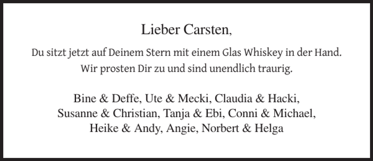<p>Lieber Carsten,<br />Du sitzt jetzt auf Deinem Stern mit einem Glas Whiskey in der Hand.<br />Wir prosten Dir zu und sind unendlich traurig.</p><p>Bine &amp; Deffe, Ute &amp; Mecki, Claudia &amp; Hacki,<br />Susanne &amp; Christian, Tanja &amp; Ebi, Conni &amp; Michael,<br />Heike &amp; Andy, Angie, Norbert &amp; Helga</p>