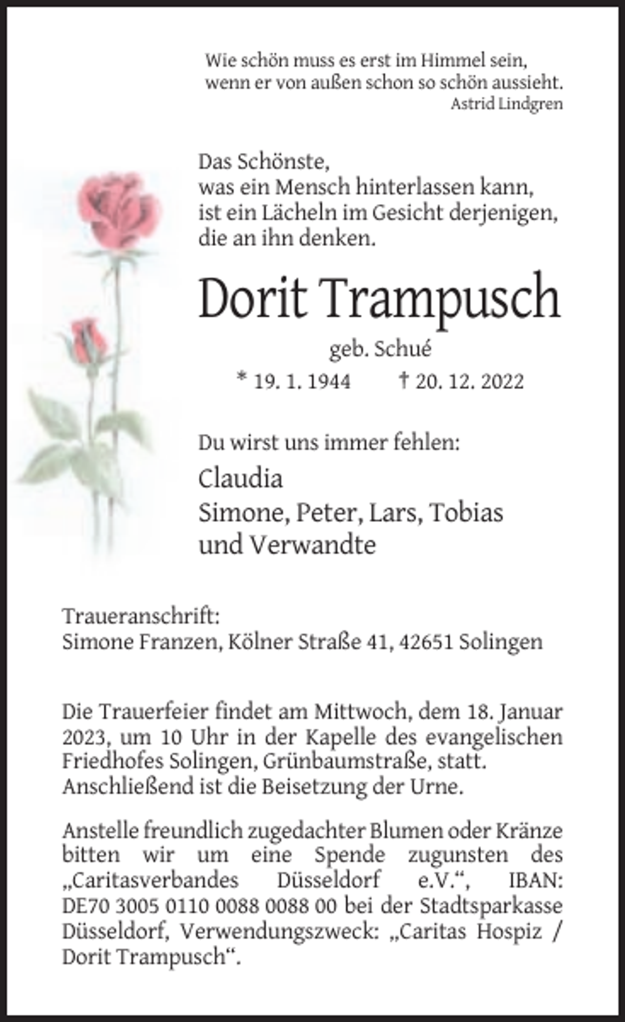 <p>Wie schön muss es erst im Himmel sein,<br />wenn er von außen schon so schön aussieht.<br />Astrid Lindgren</p><p>Das Schönste,<br />was ein Mensch hinterlassen kann,<br />ist ein Lächeln im Gesicht derjenigen,<br />die an ihn denken.</p><p>Dorit Trampusch<br />geb. Schué<br />* 19. 1. 1944<br />† 20. 12. 2022<br />Du wirst uns immer fehlen:</p><p>Claudia<br />Simone, Peter, Lars, Tobias<br />und Verwandte<br />Traueranschrift:<br />Simone Franzen, Kölner Straße 41, 42651 Solingen</p><p>Die Trauerfeier findet am Mittwoch, dem 18. Januar<br />2023, um 10 Uhr in der Kapelle des evangelischen<br />Friedhofes Solingen, Grünbaumstraße, statt.<br />Anschließend ist die Beisetzung der Urne.<br />Anstelle freundlich zugedachter Blumen oder Kränze<br />bitten wir um eine Spende zugunsten des<br />„Caritasverbandes<br />Düsseldorf<br />e.V.“,<br />IBAN:<br />DE70 3005 011088 0088 00 bei der Stadtsparkasse<br />Düsseldorf, Verwendungszweck: „Caritas Hospiz /<br />Dorit Trampusch“.</p>