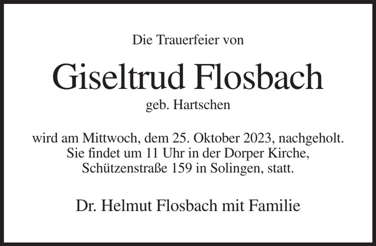 <p>Die Trauerfeier von</p><p>Giseltrud Flosbach<br />geb. Hartschen<br />wird am Mittwoch, dem 25. Oktober 2023, nachgeholt.<br />Sie findet um 11 Uhr in der Dorper Kirche,<br />Schützenstraße 159 in Solingen, statt.</p><p>Dr. Helmut Flosbach mit Familie</p>