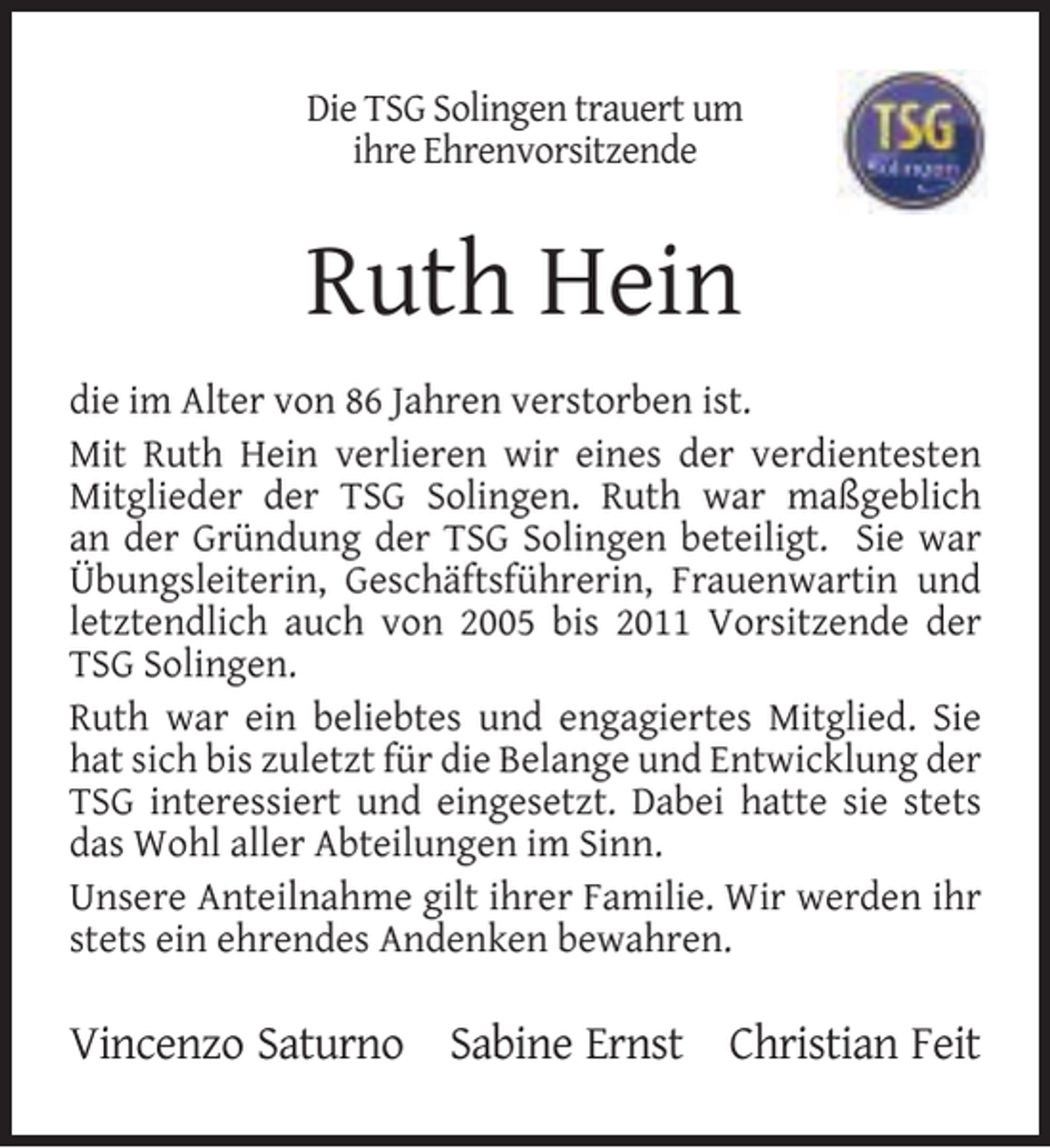 <p>Die TSG Solingen trauert um<br />ihre Ehrenvorsitzende</p><p>Ruth Hein<br />die im Alter von 86 Jahren verstorben ist.<br />Mit Ruth Hein verlieren wir eines der verdientesten<br />Mitglieder der TSG Solingen. Ruth war maßgeblich<br />an der Gründung der TSG Solingen beteiligt. Sie war<br />Übungsleiterin, Geschäftsführerin, Frauenwartin und<br />letztendlich auch von 2005 bis 2011 Vorsitzende der<br />TSG Solingen.<br />Ruth war ein beliebtes und engagiertes Mitglied. Sie<br />hat sich bis zuletzt für die Belange und Entwicklung der<br />TSG interessiert und eingesetzt. Dabei hatte sie stets<br />das Wohl aller Abteilungen im Sinn.<br />Unsere Anteilnahme gilt ihrer Familie. Wir werden ihr<br />stets ein ehrendes Andenken bewahren.</p><p>Vincenzo Saturno Sabine Ernst Christian Feit</p>