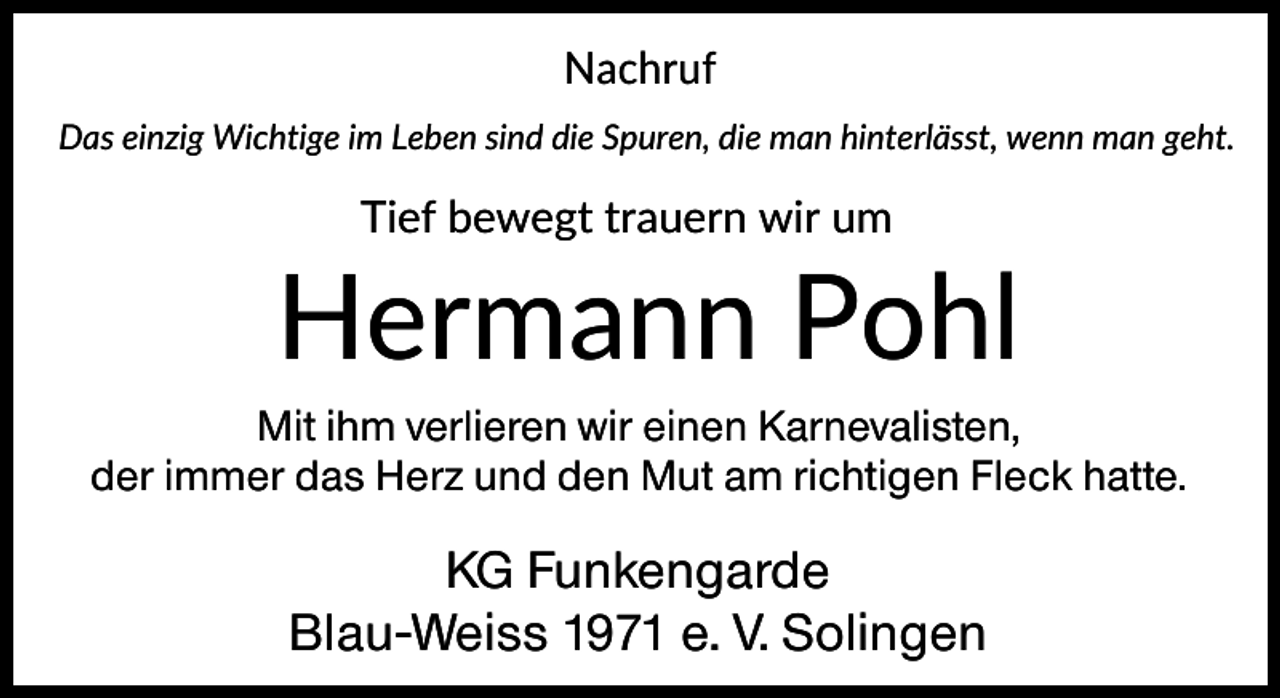 <p>Nachruf<br />Das einzig Wichtige im Leben sind die Spuren, die man hinterlässt, wenn man geht.</p><p>Tief bewegt trauern wir um</p><p>Hermann Pohl<br />Mit ihm verlieren wir einen Karnevalisten,<br />der immer das Herz und den Mut am richtigen Fleck hatte.</p><p>KG Funkengarde<br />Blau-Weiss 1971 e. V. Solingen</p>