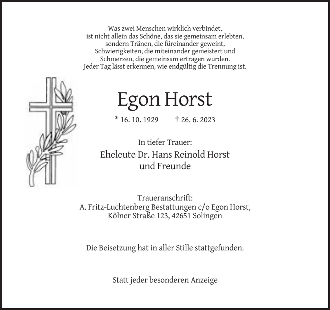 <p>Was zwei Menschen wirklich verbindet,<br />ist nicht allein das Schöne, das sie gemeinsam erlebten,<br />sondern Tränen, die füreinander geweint,<br />Schwierigkeiten, die miteinander gemeistert und<br />Schmerzen, die gemeinsam ertragen wurden.<br />Jeder Tag lässt erkennen, wie endgültig die Trennung ist.</p><p>Egon Horst<br />* 16. 10. 1929</p><p>† 26. 6. 2023</p><p>In tiefer Trauer:</p><p>Eheleute Dr. Hans Reinold Horst<br />und Freunde</p><p>Traueranschrift:<br />A. Fritz-Luchtenberg Bestattungen c/o Egon Horst,<br />Kölner Straße 123, 42651 Solingen</p><p>Die Beisetzung hat in aller Stille stattgefunden.</p><p>Statt jeder besonderen Anzeige</p>