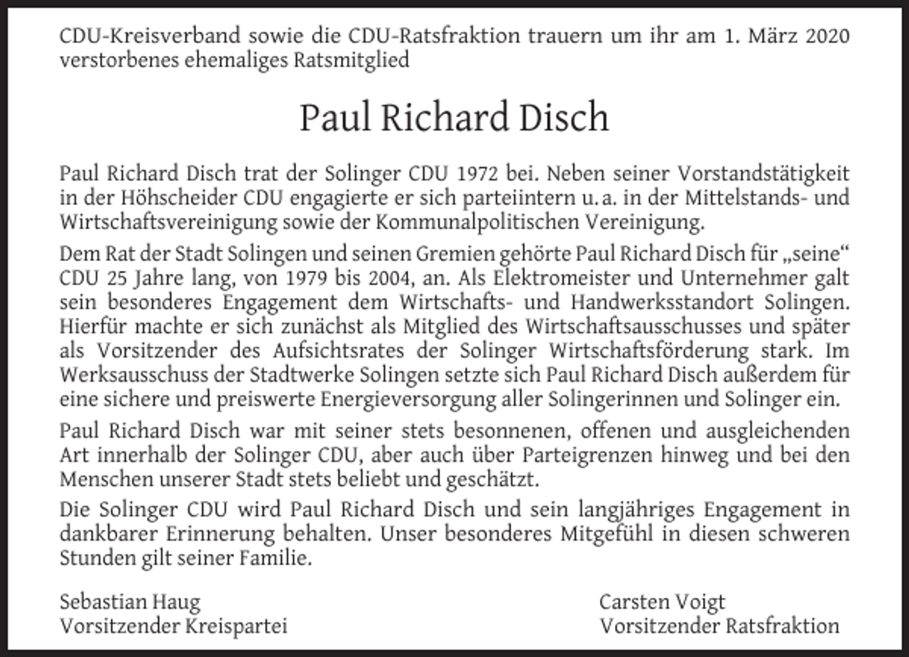 <p>CDU-Kreisverband sowie die CDU-Ratsfraktion trauern um ihr am 1. März 2020<br />verstorbenes ehemaliges Ratsmitglied</p><p>Paul Richard Disch<br />Paul Richard Disch trat der Solinger CDU 1972 bei. Neben seiner Vorstandstätigkeit<br />in der Höhscheider CDU engagierte er sich parteiintern u. a. in der Mittelstands- und<br />Wirtschaftsvereinigung sowie der Kommunalpolitischen Vereinigung.<br />Dem Rat der Stadt Solingen und seinen Gremien gehörte Paul Richard Disch für „seine“<br />CDU 25 Jahre lang, von 1979 bis 2004, an. Als Elektromeister und Unternehmer galt<br />sein besonderes Engagement dem Wirtschafts- und Handwerksstandort Solingen.<br />Hierfür machte er sich zunächst als Mitglied des Wirtschaftsausschusses und später<br />als Vorsitzender des Aufsichtsrates der Solinger Wirtschaftsförderung stark. Im<br />Werksausschuss der Stadtwerke Solingen setzte sich Paul Richard Disch außerdem für<br />eine sichere und preiswerte Energieversorgung aller Solingerinnen und Solinger ein.<br />Paul Richard Disch war mit seiner stets besonnenen, offenen und ausgleichenden<br />Art innerhalb der Solinger CDU, aber auch über Parteigrenzen hinweg und bei den<br />Menschen unserer Stadt stets beliebt und geschätzt.<br />Die Solinger CDU wird Paul Richard Disch und sein langjähriges Engagement in<br />dankbarer Erinnerung behalten. Unser besonderes Mitgefühl in diesen schweren<br />Stunden gilt seiner Familie.<br />Sebastian Haug<br />Vorsitzender Kreispartei</p><p>Carsten Voigt<br />Vorsitzender Ratsfraktion</p>