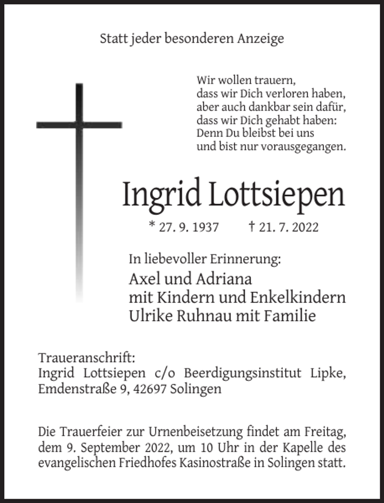 <p>Statt jeder besonderen Anzeige<br />Wir wollen trauern,<br />dass wir Dich verloren haben,<br />aber auch dankbar sein dafür,<br />dass wir Dich gehabt haben:<br />Denn Du bleibst bei uns<br />und bist nur vorausgegangen.</p><p>Ingrid Lottsiepen<br />* 27. 9. 1937</p><p>† 21. 7. 2022</p><p>In liebevoller Erinnerung:</p><p>Axel und Adriana<br />mit Kindern und Enkelkindern<br />Ulrike Ruhnau mit Familie<br />Traueranschrift:<br />Ingrid Lottsiepen c/o Beerdigungsinstitut Lipke,<br />Emdenstraße 9, 42697 Solingen</p><p>Die Trauerfeier zur Urnenbeisetzung findet am Freitag,<br />dem 9. September 2022, um 10 Uhr in der Kapelle des<br />evangelischen Friedhofes Kasinostraße in Solingen statt.</p>