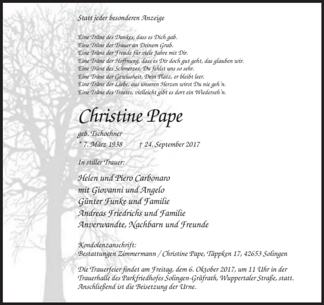 <p>Statt jeder besonderen Anzeige<br />Eine Träne des Dankes, dass es Dich gab.<br />Eine Träne der Trauer an Deinem Grab.<br />Eine Träne der Freude für viele Jahre mit Dir.<br />Eine Träne der Hoffnung, dass es Dir doch gut geht, das glauben wir.<br />Eine Träne des Schmerzes, Du fehlst uns so sehr.<br />Eine Träne der Gewissheit, Dein Platz, er bleibt leer.<br />Eine Träne der Liebe, aus unseren Herzen wirst Du nie geh’n.<br />Eine Träne des Trostes, vielleicht gibt es dort ein Wiederseh’n.</p><p>Christine Pape<br />geb. Tschochner<br />* 7. März 1938</p><p>† 24. September 2017</p><p>In stiller Trauer:</p><p>Helen und Piero Carbonaro<br />mit Giovanni und Angelo<br />Günter Funke und Familie<br />Andreas Friedrichs und Familie<br />Anverwandte, Nachbarn und Freunde<br />Kondolenzanschrift:<br />Bestattungen Zimmermann / Christine Pape, Täppken 17, 42653 Solingen<br />Die Trauerfeier findet am Freitag, dem 6. Oktober 2017, um 11 Uhr in der<br />Trauerhalle des Parkfriedhofes Solingen-Gräfrath, Wuppertaler Straße, statt.<br />Anschließend ist die Beisetzung der Urne.</p>