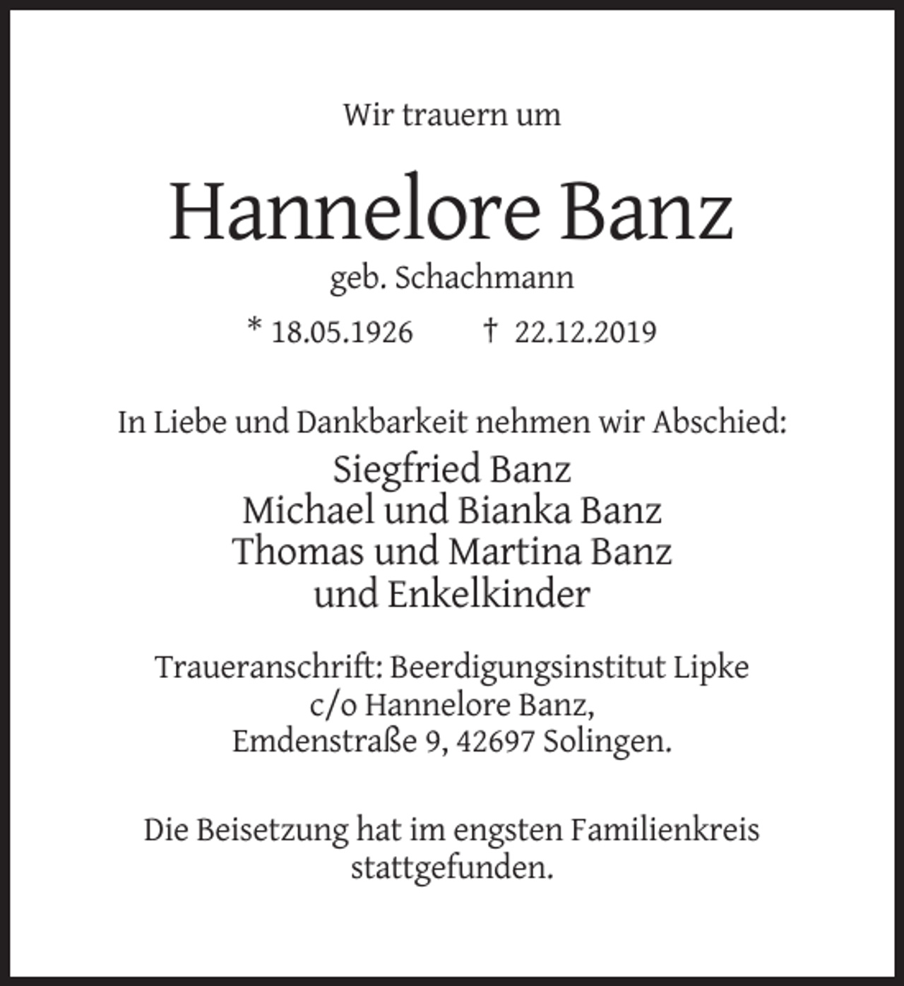 <p>Wir trauern um</p><p>Hannelore Banz<br />geb. Schachmann<br />* 18.05.1926</p><p>† 22.12.2019</p><p>In Liebe und Dankbarkeit nehmen wir Abschied:</p><p>Siegfried Banz<br />Michael und Bianka Banz<br />Thomas und Martina Banz<br />und Enkelkinder<br />Traueranschrift: Beerdigungsinstitut Lipke<br />c/o Hannelore Banz,<br />Emdenstraße 9, 42697 Solingen.<br />Die Beisetzung hat im engsten Familienkreis<br />stattgefunden.</p>