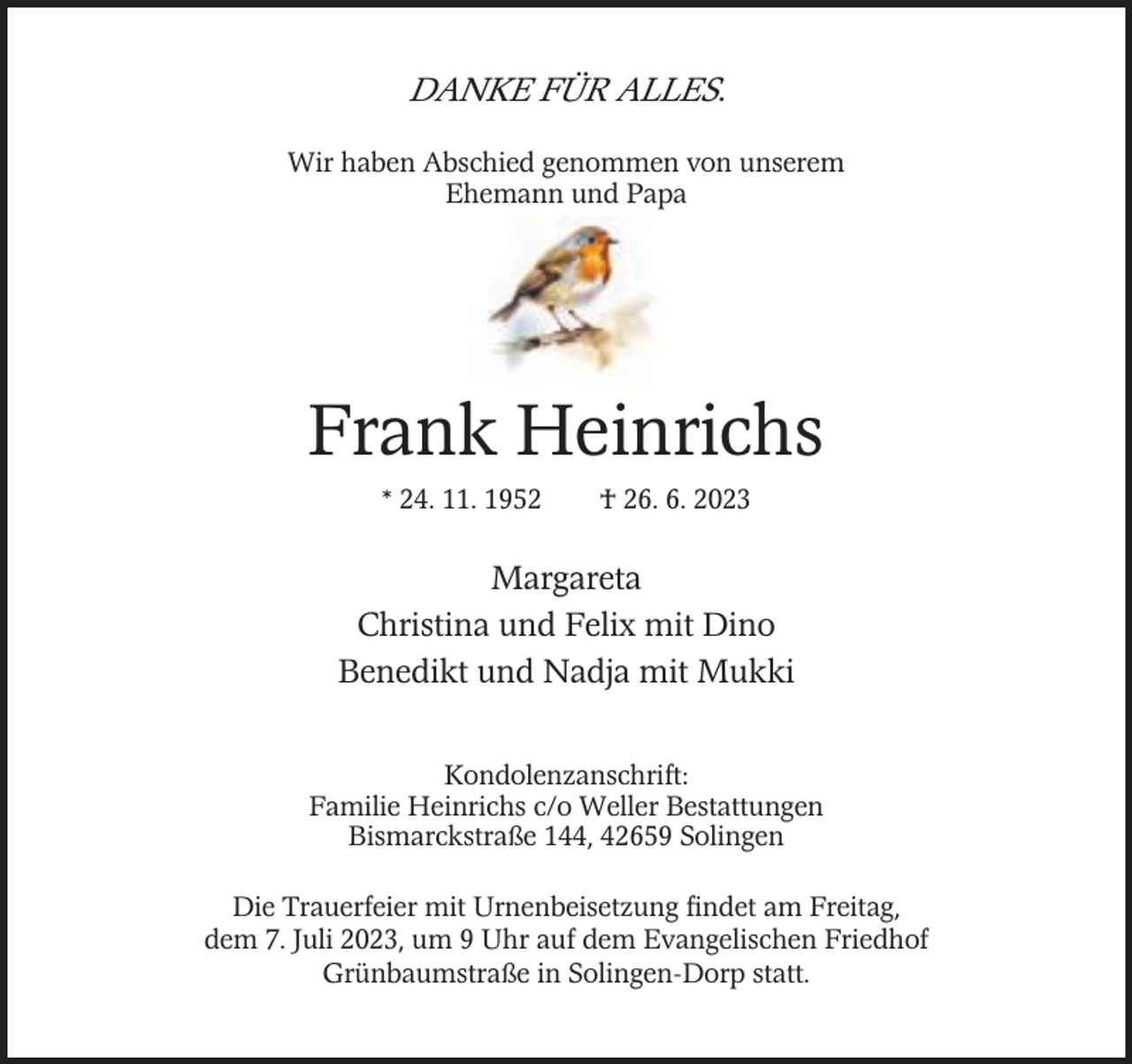 <p>DANKE FÜR ALLES.<br />Wir haben Abschied genommen von unserem<br />Ehemann und Papa</p><p>Frank Heinrichs<br />* 24. 11. 1952</p><p>† 26. 6. 2023</p><p>Margareta<br />Christina und Felix mit Dino<br />Benedikt und Nadja mit Mukki<br />Kondolenzanschrift:<br />Familie Heinrichs c/o Weller Bestattungen<br />Bismarckstraße 144, 42659 Solingen<br />Die Trauerfeier mit Urnenbeisetzung findet am Freitag,<br />dem 7. Juli 2023, um 9 Uhr auf dem Evangelischen Friedhof<br />Grünbaumstraße in Solingen-Dorp statt.</p>