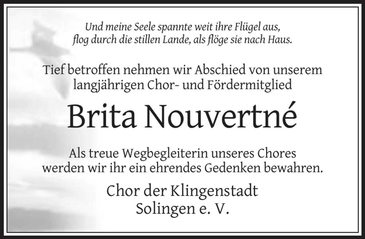 <p>Und meine Seele spannte weit ihre Flügel aus,<br />flog durch die stillen Lande, als flöge sie nach Haus.</p><p>Tief betroffen nehmen wir Abschied von unserem<br />langjährigen Chor- und Fördermitglied</p><p>Brita Nouvertné<br />Als treue Wegbegleiterin unseres Chores<br />werden wir ihr ein ehrendes Gedenken bewahren.</p><p>Chor der Klingenstadt<br />Solingen e. V.</p>