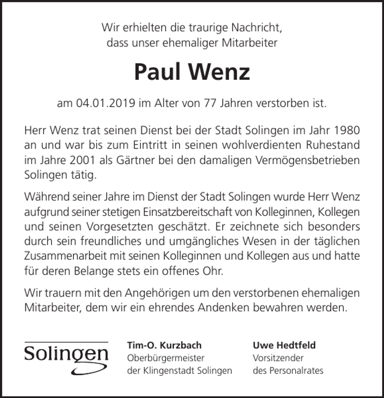 <p>Wir erhielten die traurige Nachricht,<br />dass unser ehemaliger Mitarbeiter</p><p>Paul Wenz<br />am 04.01.2019 im Alter von 77 Jahren verstorben ist.<br />Herr Wenz trat seinen Dienst bei der Stadt Solingen im Jahr 1980<br />an und war bis zum Eintritt in seinen wohlverdienten Ruhestand<br />im Jahre 2001 als Gärtner bei den damaligen Vermögensbetrieben<br />Solingen tätig.<br />Während seiner Jahre im Dienst der Stadt Solingen wurde Herr Wenz<br />aufgrund seiner stetigen Einsatzbereitschaft von Kolleginnen, Kollegen<br />und seinen Vorgesetzten geschätzt. Er zeichnete sich besonders<br />durch sein freundliches und umgängliches Wesen in der täglichen<br />Zusammenarbeit mit seinen Kolleginnen und Kollegen aus und hatte<br />für deren Belange stets ein offenes Ohr.<br />Wir trauern mit den Angehörigen um den verstorbenen ehemaligen<br />Mitarbeiter, dem wir ein ehrendes Andenken bewahren werden.<br />Tim-O. Kurzbach<br />Oberbürgermeister<br />der Klingenstadt Solingen</p><p>Uwe Hedtfeld<br />Vorsitzender<br />des Personalrates</p>