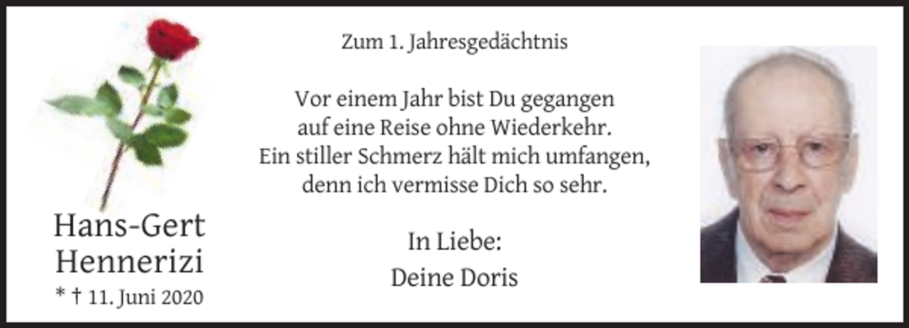 <p>Zum 1. Jahresgedächtnis</p><p>Vor einem Jahr bist Du gegangen<br />auf eine Reise ohne Wiederkehr.<br />Ein stiller Schmerz hält mich umfangen,<br />denn ich vermisse Dich so sehr.</p><p>Hans-Gert<br />Hennerizi<br />* † 11. Juni 2020</p><p>In Liebe:<br />Deine Doris</p>