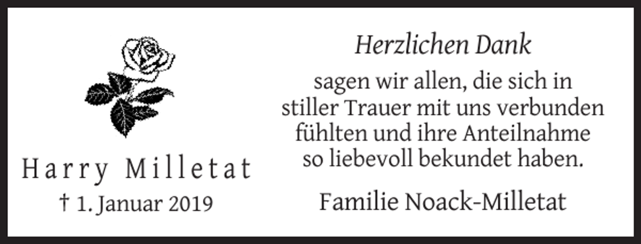<p>Herzlichen Dank<br />sagen wir allen, die sich in<br />stiller Trauer mit uns verbunden<br />fühlten und ihre Anteilnahme<br />so liebevoll bekundet haben.</p><p>Harry Milletat<br />† 1. Januar 2019</p><p>Familie Noack-Milletat</p>