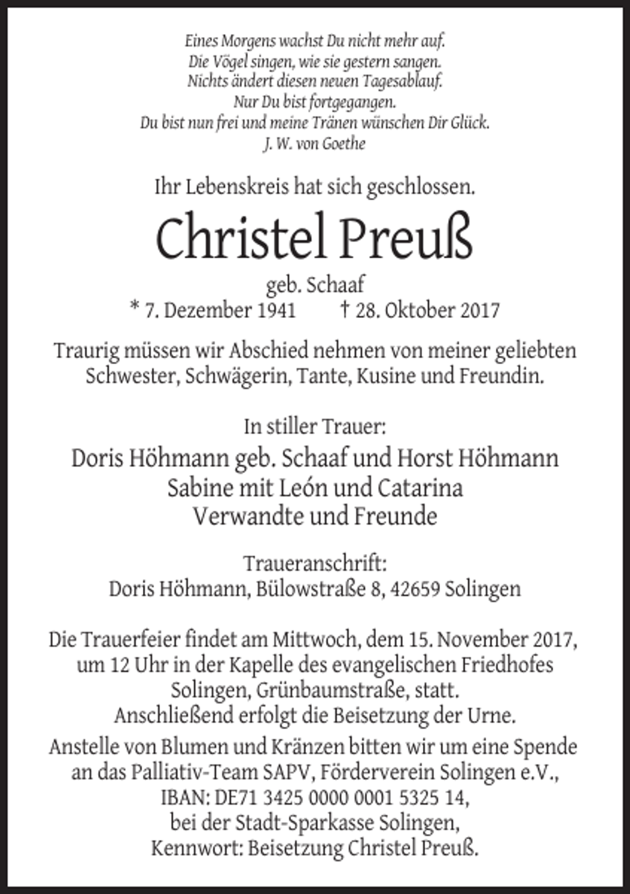 <p>Eines Morgens wachst Du nicht mehr auf.<br />Die Vögel singen, wie sie gestern sangen.<br />Nichts ändert diesen neuen Tagesablauf.<br />Nur Du bist fortgegangen.<br />Du bist nun frei und meine Tränen wünschen Dir Glück.<br />J. W. von Goethe</p><p>Ihr Lebenskreis hat sich geschlossen.</p><p>Christel Preuß<br />geb. Schaaf<br />* 7. Dezember 1941<br />† 28. Oktober 2017<br />Traurig müssen wir Abschied nehmen von meiner geliebten<br />Schwester, Schwägerin, Tante, Kusine und Freundin.<br />In stiller Trauer:</p><p>Doris Höhmann geb. Schaaf und Horst Höhmann<br />Sabine mit León und Catarina<br />Verwandte und Freunde<br />Traueranschrift:<br />Doris Höhmann, Bülowstraße 8, 42659 Solingen<br />Die Trauerfeier findet am Mittwoch, dem 15. November 2017,<br />um 12 Uhr in der Kapelle des evangelischen Friedhofes<br />Solingen, Grünbaumstraße, statt.<br />Anschließend erfolgt die Beisetzung der Urne.<br />Anstelle von Blumen und Kränzen bitten wir um eine Spende<br />an das Palliativ-Team SAPV, Förderverein Solingen e.V.,<br />IBAN: DE71 3425 01 5325 14,<br />bei der Stadt-Sparkasse Solingen,<br />Kennwort: Beisetzung Christel Preuß.</p>