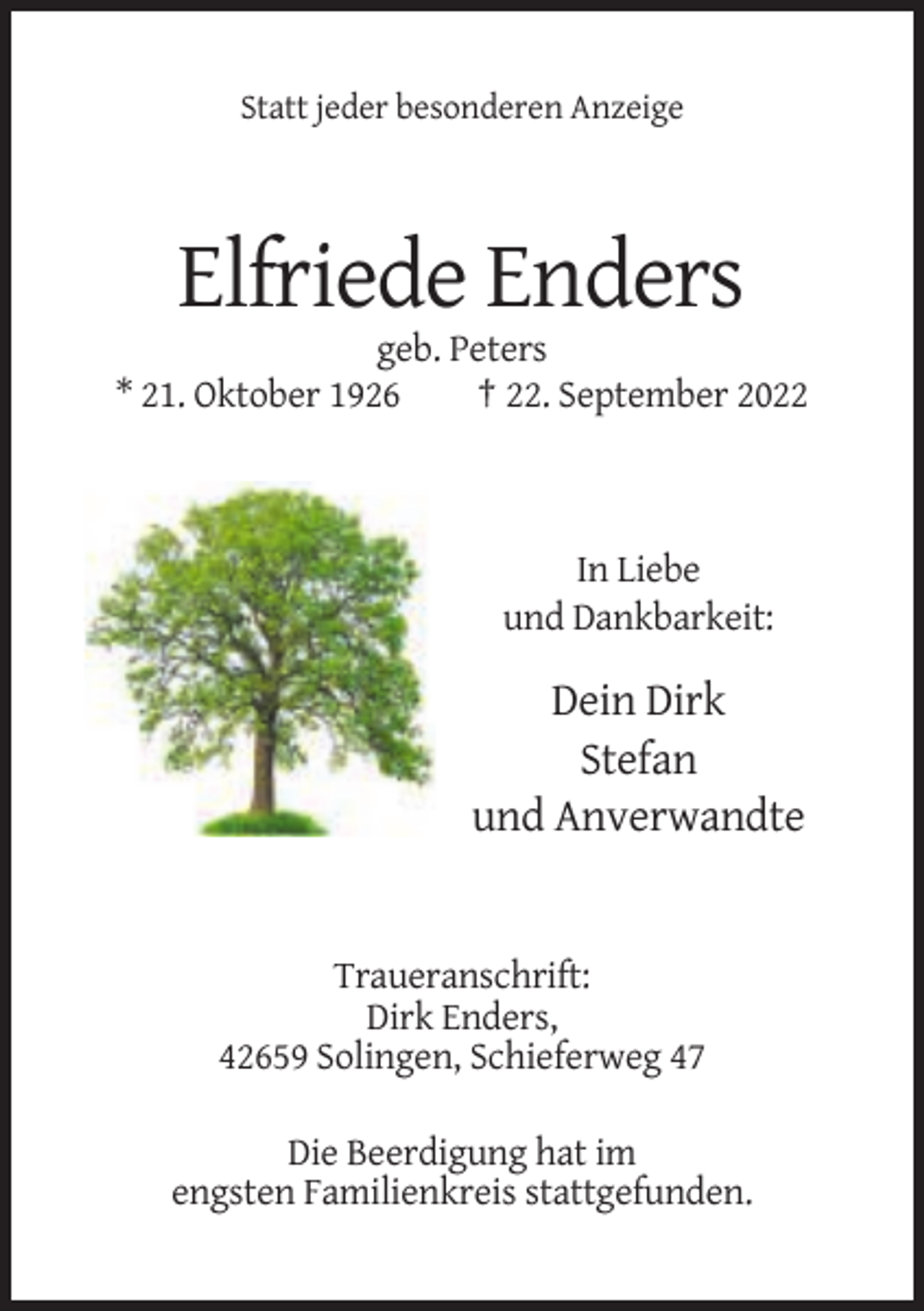 <p>Statt jeder besonderen Anzeige</p><p>Elfriede Enders<br />geb. Peters<br />* 21. Oktober 1926<br />† 22. September 2022</p><p>In Liebe<br />und Dankbarkeit:</p><p>Dein Dirk<br />Stefan<br />und Anverwandte</p><p>Traueranschrift:<br />Dirk Enders,<br />42659 Solingen, Schieferweg 47<br />Die Beerdigung hat im<br />engsten Familienkreis stattgefunden.</p>