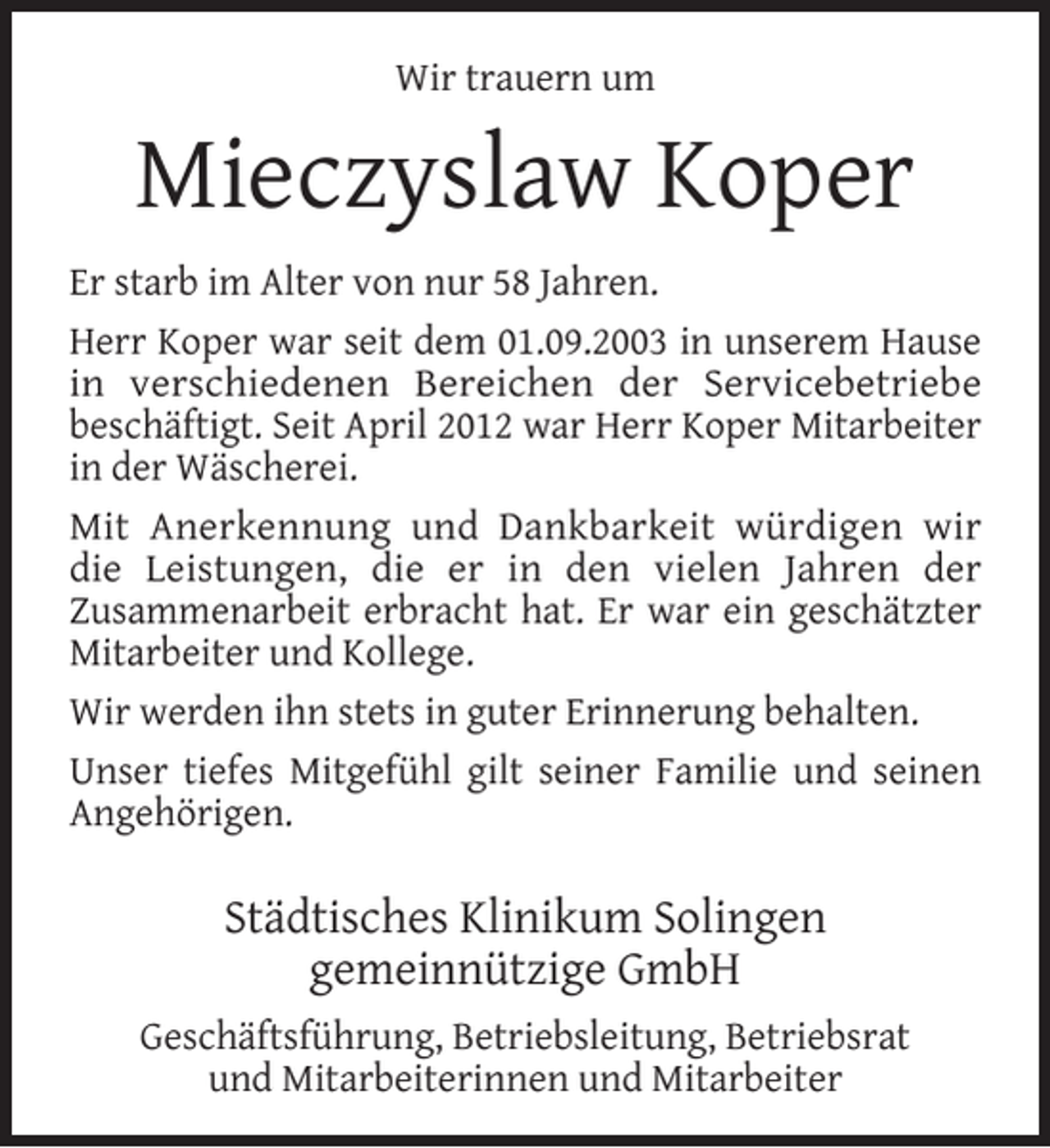 <p>Wir trauern um</p><p>Mieczyslaw Koper<br />Er starb im Alter von nur 58 Jahren.<br />Herr Koper war seit dem 01.09.2003 in unserem Hause<br />in verschiedenen Bereichen der Servicebetriebe<br />beschäftigt. Seit April 2012 war Herr Koper Mitarbeiter<br />in der Wäscherei.<br />Mit Anerkennung und Dankbarkeit würdigen wir<br />die Leistungen, die er in den vielen Jahren der<br />Zusammenarbeit erbracht hat. Er war ein geschätzter<br />Mitarbeiter und Kollege.<br />Wir werden ihn stets in guter Erinnerung behalten.<br />Unser tiefes Mitgefühl gilt seiner Familie und seinen<br />Angehörigen.</p><p>Städtisches Klinikum Solingen<br />gemeinnützige GmbH<br />Geschäftsführung, Betriebsleitung, Betriebsrat<br />und Mitarbeiterinnen und Mitarbeiter</p>