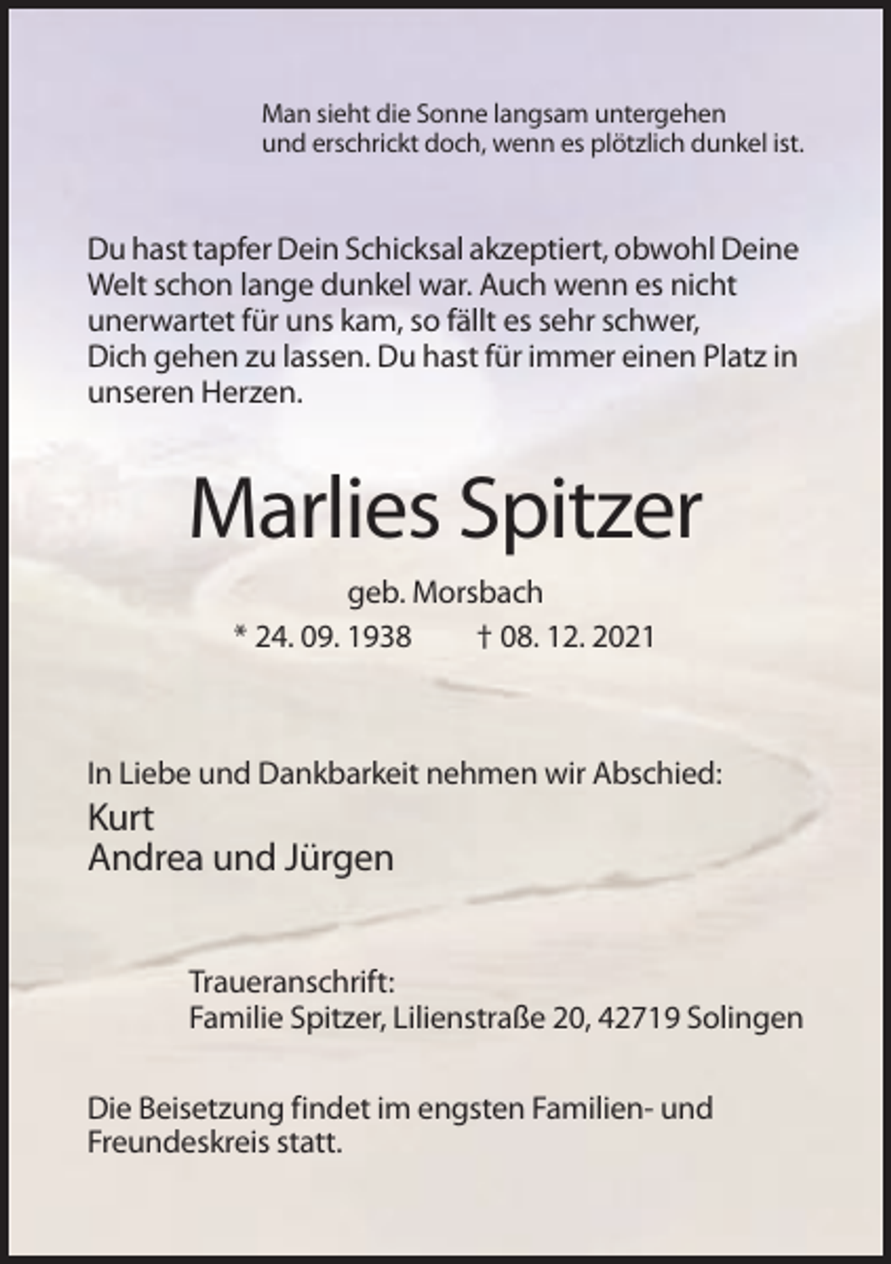 <p>Man sieht die Sonne langsam untergehen<br />und erschrickt doch, wenn es plötzlich dunkel ist.</p><p>Du hast tapfer Dein Schicksal akzeptiert, obwohl Deine<br />Welt schon lange dunkel war. Auch wenn es nicht<br />unerwartet für uns kam, so fällt es sehr schwer,<br />Dich gehen zu lassen. Du hast für immer einen Platz in<br />unseren Herzen.</p><p>Marlies Spitzer<br />geb. Morsbach<br />* 24. 09. 1938<br />† 08. 12. 2021</p><p>In Liebe und Dankbarkeit nehmen wir Abschied:</p><p>Kurt<br />Andrea und Jürgen<br />Traueranschrift:<br />Familie Spitzer, Lilienstraße 20, 42719 Solingen<br />Die Beisetzung findet im engsten Familien- und<br />Freundeskreis statt.</p>