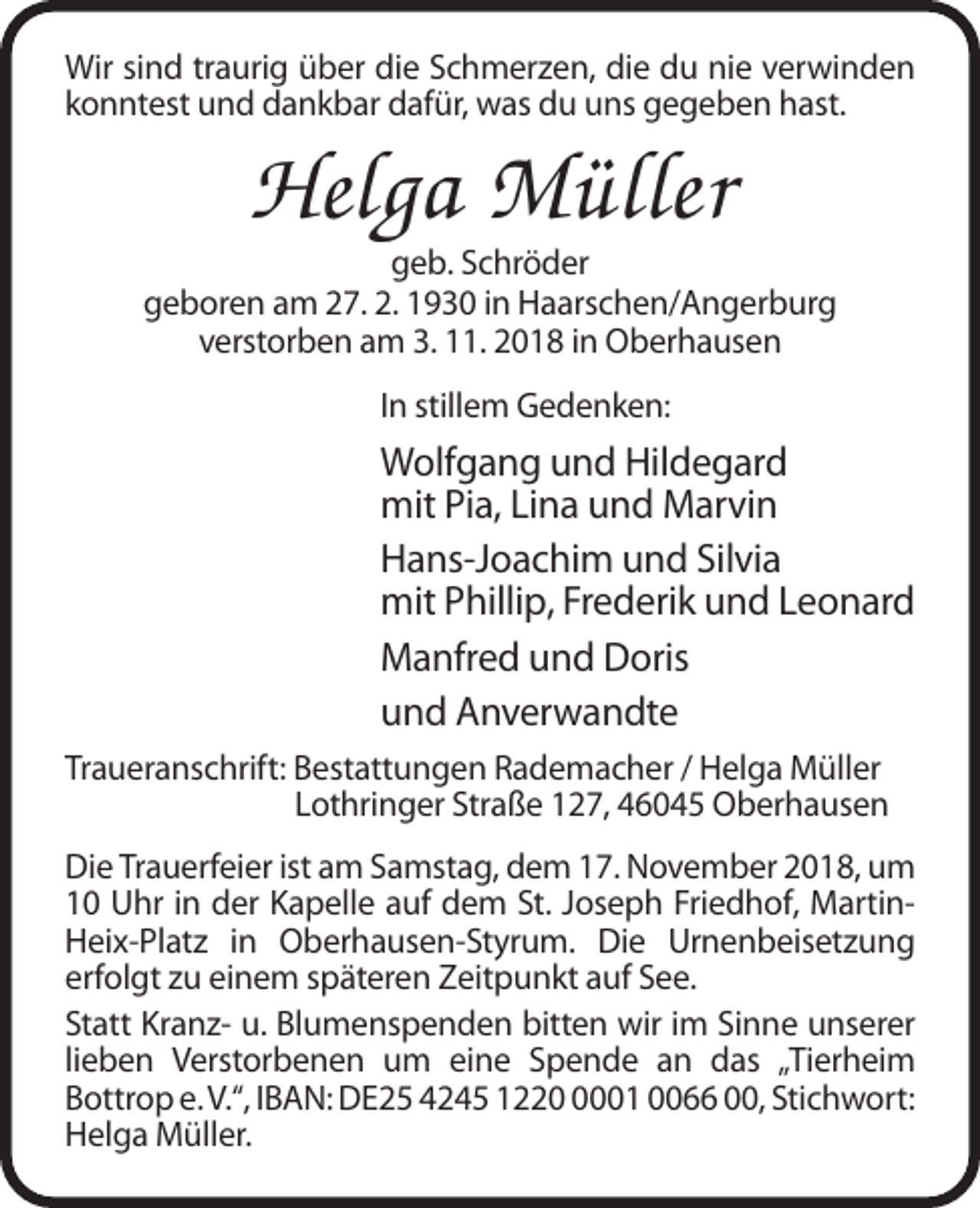 <p>Wir sind traurig über die Schmerzen, die du nie verwinden<br />konntest und dankbar dafür, was du uns gegeben hast.</p><p>Helga Müller<br />geb. Schröder<br />geboren am 27. 2. 1930 in Haarschen/Angerburg<br />verstorben am 3. 11. 2018 in Oberhausen<br />In stillem Gedenken:</p><p>Wolfgang und Hildegard<br />mit Pia, Lina und Marvin<br />Hans-Joachim und Silvia<br />mit Phillip, Frederik und Leonard<br />Manfred und Doris<br />und Anverwandte<br />Traueranschrift: Bestattungen Rademacher / Helga Müller<br />Lothringer Straße 127, 46045 Oberhausen<br />Die Trauerfeier ist am Samstag, dem 17. November 2018, um<br />10 Uhr in der Kapelle auf dem St. Joseph Friedhof, MartinHeix-Platz in Oberhausen-Styrum. Die Urnenbeisetzung<br />erfolgt zu einem späteren Zeitpunkt auf See.<br />Statt Kranz- u. Blumenspenden bitten wir im Sinne unserer<br />lieben Verstorbenen um eine Spende an das „Tierheim<br />Bottrop e. V.“, IBAN: DE25 4245 122001 0066 00, Stichwort:<br />Helga Müller.</p>