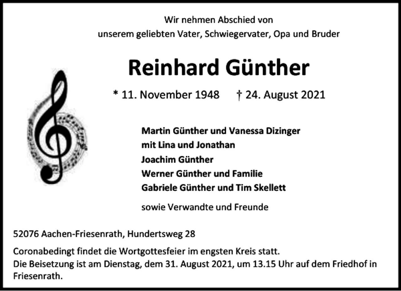 <p>Wir nehmen Abschied von<br />unserem geliebten Vater, Schwiegervater, Opa und Bruder</p><p>Reinhard Günther<br />* 11. November 1948</p><p>† 24. August 2021</p><p>Martin Günther und Vanessa Dizinger<br />mit Lina und Jonathan<br />Joachim Günther<br />Werner Günther und Familie<br />Gabriele Günther und Tim Skellett<br />sowie Verwandte und Freunde<br />52076 Aachen-Friesenrath, Hundertsweg 28<br />Coronabedingt findet die Wortgottesfeier im engsten Kreis statt.<br />Die Beisetzung ist am Dienstag, dem 31. August 2021, um 13.15 Uhr auf dem Friedhof in<br />Friesenrath.</p>