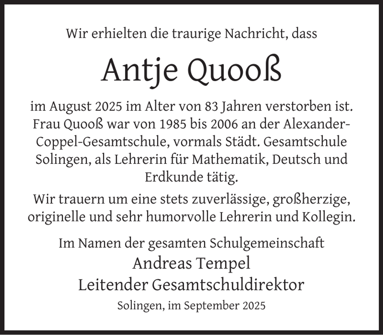 <p>Wir erhielten die traurige Nachricht, dass</p>
<p>Antje Quooß<br />im August 2025 im Alter von 83 Jahren verstorben ist.<br />Frau Quooß war von 1985 bis 2006 an der AlexanderCoppel-Gesamtschule, vormals Städt. Gesamtschule<br />Solingen, als Lehrerin für Mathematik, Deutsch und<br />Erdkunde tätig.<br />Wir trauern um eine stets zuverlässige, großherzige,<br />originelle und sehr humorvolle Lehrerin und Kollegin.<br />Im Namen der gesamten Schulgemeinschaft</p>
<p>Andreas Tempel<br />Leitender Gesamtschuldirektor<br />Solingen, im September 2025</p>