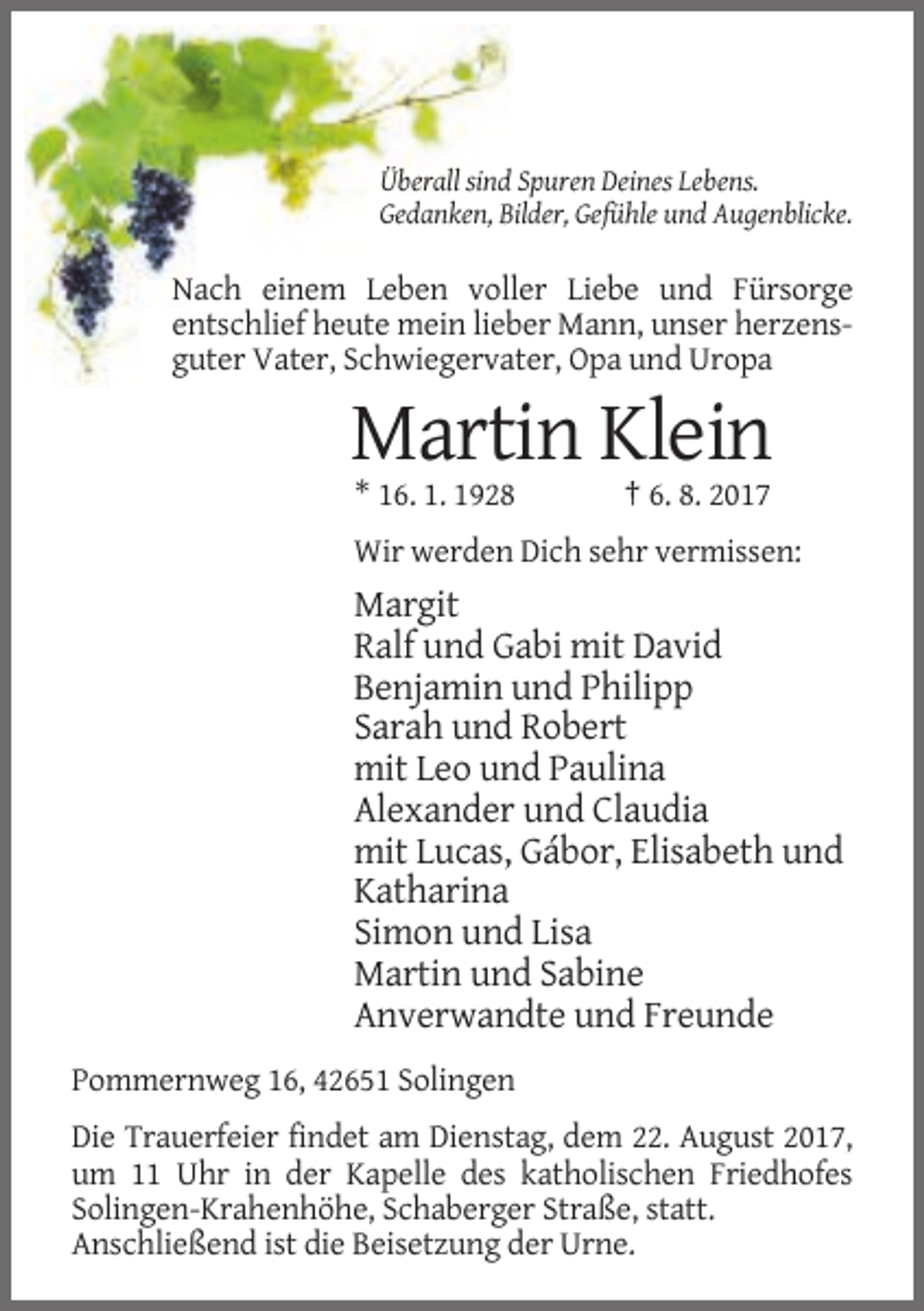 <p>Überall sind Spuren Deines Lebens.<br />Gedanken, Bilder, Gefühle und Augenblicke.</p><p>Nach einem Leben voller Liebe und Fürsorge<br />entschlief heute mein lieber Mann, unser herzensguter Vater, Schwiegervater, Opa und Uropa</p><p>Martin Klein<br />* 16. 1. 1928</p><p>† 6. 8. 2017</p><p>Wir werden Dich sehr vermissen:</p><p>Margit<br />Ralf und Gabi mit David<br />Benjamin und Philipp<br />Sarah und Robert<br />mit Leo und Paulina<br />Alexander und Claudia<br />mit Lucas, Gábor, Elisabeth und<br />Katharina<br />Simon und Lisa<br />Martin und Sabine<br />Anverwandte und Freunde<br />Pommernweg 16, 42651 Solingen<br />Die Trauerfeier findet am Dienstag, dem 22. August 2017,<br />um 11 Uhr in der Kapelle des katholischen Friedhofes<br />Solingen-Krahenhöhe, Schaberger Straße, statt.<br />Anschließend ist die Beisetzung der Urne.</p>
