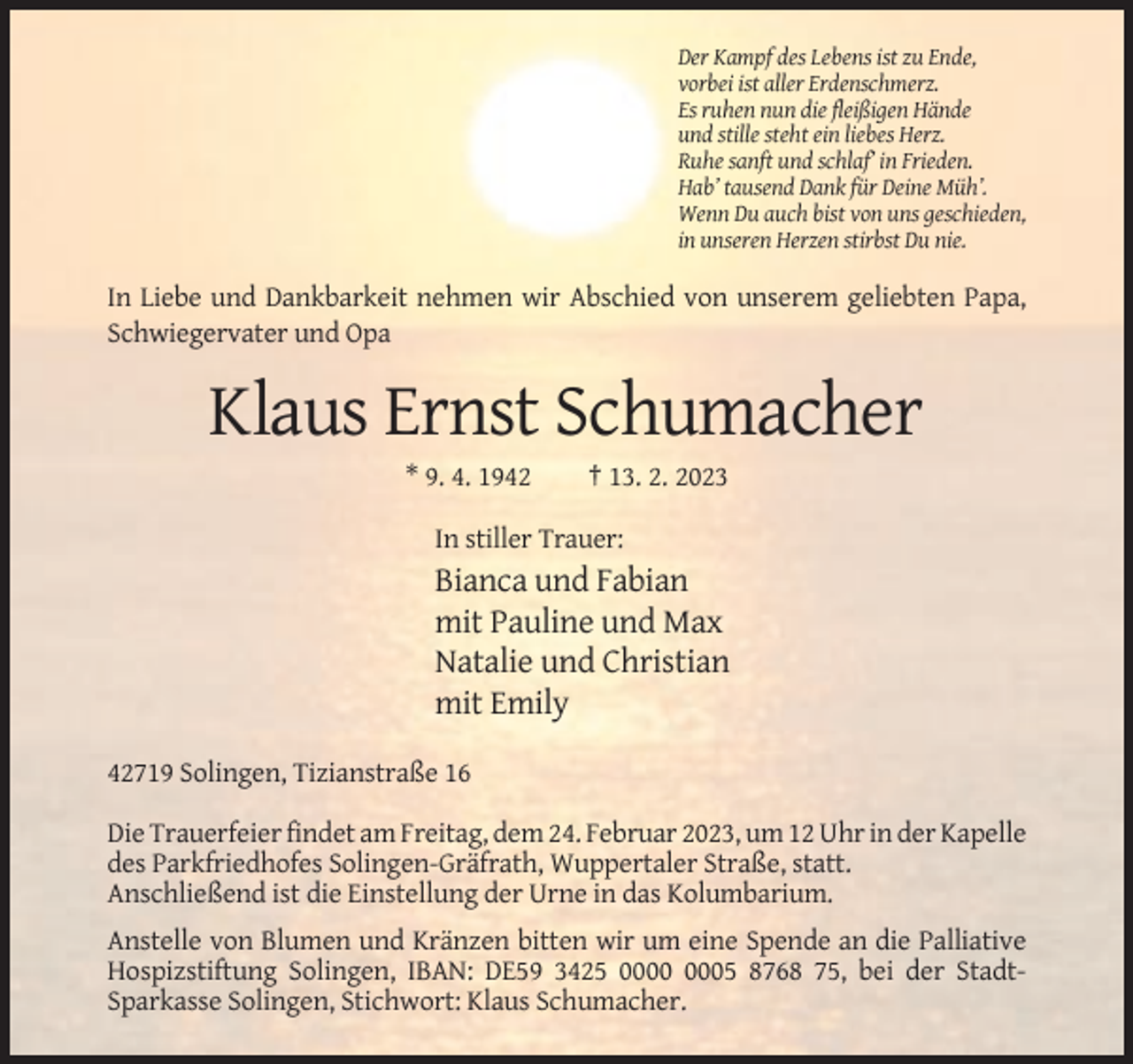 <p>Der Kampf des Lebens ist zu Ende,<br />vorbei ist aller Erdenschmerz.<br />Es ruhen nun die fleißigen Hände<br />und stille steht ein liebes Herz.<br />Ruhe sanft und schlaf’ in Frieden.<br />Hab’ tausend Dank für Deine Müh’.<br />Wenn Du auch bist von uns geschieden,<br />in unseren Herzen stirbst Du nie.</p><p>In Liebe und Dankbarkeit nehmen wir Abschied von unserem geliebten Papa,<br />Schwiegervater und Opa</p><p>Klaus Ernst Schumacher<br />* 9. 4. 1942</p><p>† 13. 2. 2023</p><p>In stiller Trauer:</p><p>Bianca und Fabian<br />mit Pauline und Max<br />Natalie und Christian<br />mit Emily<br />42719 Solingen, Tizianstraße 16<br />Die Trauerfeier findet am Freitag, dem 24. Februar 2023, um 12 Uhr in der Kapelle<br />des Parkfriedhofes Solingen-Gräfrath, Wuppertaler Straße, statt.<br />Anschließend ist die Einstellung der Urne in das Kolumbarium.<br />Anstelle von Blumen und Kränzen bitten wir um eine Spende an die Palliative<br />Hospizstiftung Solingen, IBAN: DE59 3425 05 8768 75, bei der StadtSparkasse Solingen, Stichwort: Klaus Schumacher.</p>