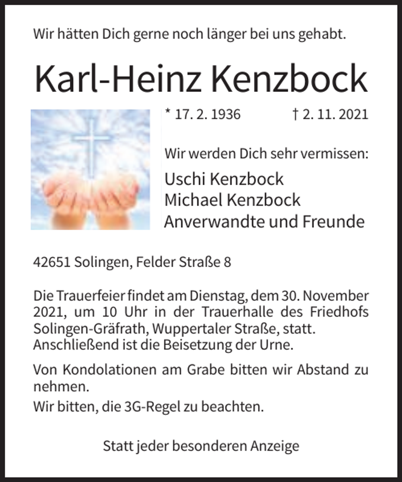 <p>Wir hätten Dich gerne noch länger bei uns gehabt.</p><p>Karl-Heinz Kenzbock<br />* 17. 2. 1936</p><p>† 2. 11. 2021</p><p>Wir werden Dich sehr vermissen:</p><p>Uschi Kenzbock<br />Michael Kenzbock<br />Anverwandte und Freunde<br />42651 Solingen, Felder Straße 8<br />Die Trauerfeier findet am Dienstag, dem 30. November<br />2021, um 10 Uhr in der Trauerhalle des Friedhofs<br />Solingen-Gräfrath, Wuppertaler Straße, statt.<br />Anschließend ist die Beisetzung der Urne.<br />Von Kondolationen am Grabe bitten wir Abstand zu<br />nehmen.<br />Wir bitten, die 3G-Regel zu beachten.<br />Statt jeder besonderen Anzeige</p>