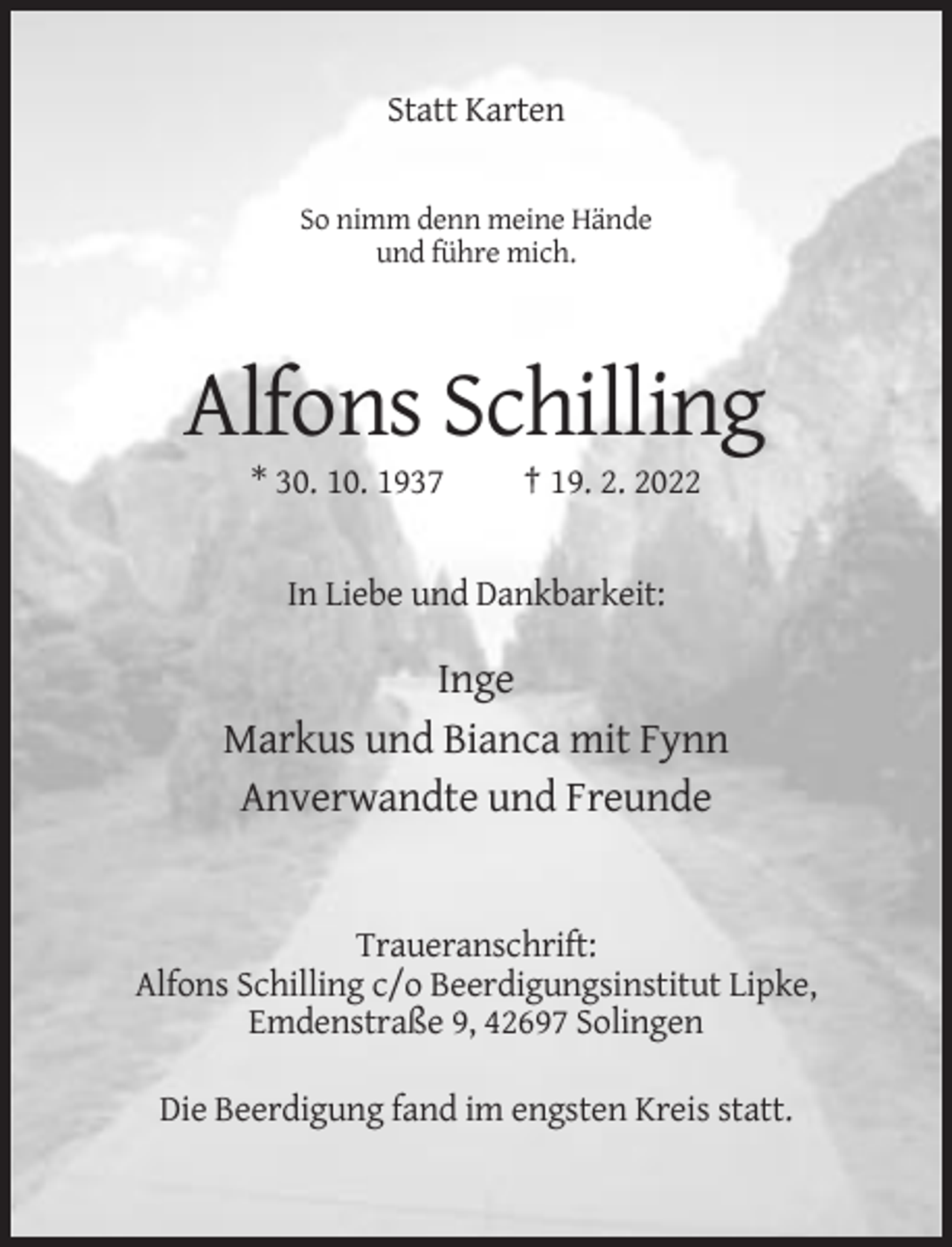 <p>Statt Karten</p><p>So nimm denn meine Hände<br />und führe mich.</p><p>Alfons Schilling<br />* 30. 10. 1937</p><p>† 19. 2. 2022</p><p>In Liebe und Dankbarkeit:</p><p>Inge<br />Markus und Bianca mit Fynn<br />Anverwandte und Freunde</p><p>Traueranschrift:<br />Alfons Schilling c/o Beerdigungsinstitut Lipke,<br />Emdenstraße 9, 42697 Solingen<br />Die Beerdigung fand im engsten Kreis statt.</p>