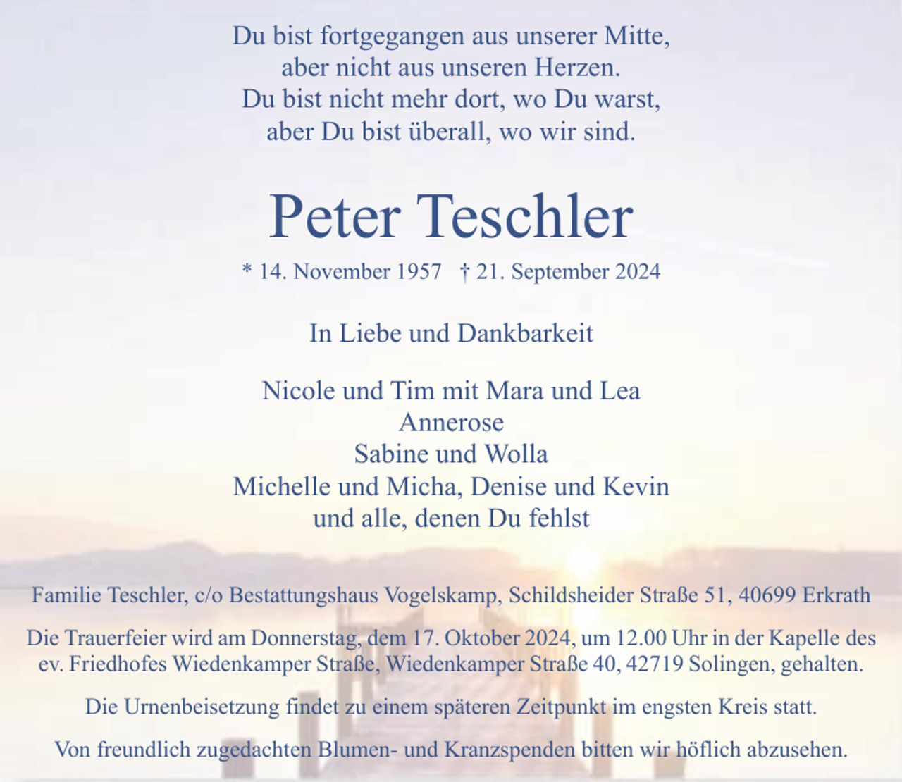<p>Du bist fortgegangen aus unserer Mitte,<br />aber nicht aus unseren Herzen.<br />Du bist nicht mehr dort, wo Du warst,<br />aber Du bist überall, wo wir sind.</p><p>Peter Teschler</p><p>* 14. November 1957 † 21. September 2024</p><p>In Liebe und Dankbarkeit<br />Nicole und Tim mit Mara und Lea<br />Annerose<br />Sabine und Wolla<br />Michelle und Micha, Denise und Kevin<br />und alle, denen Du fehlst<br />Familie Teschler, c/o Bestattungshaus Vogelskamp, Schildsheider Straße 51, 40699 Erkrath<br />Die Trauerfeier wird am Donnerstag, dem 17. Oktober 2024, um 12.00 Uhr in der Kapelle des<br />ev. Friedhofes Wiedenkamper Straße, Wiedenkamper Straße 40, 42719 Solingen, gehalten.<br />Die Urnenbeisetzung findet zu einem späteren Zeitpunkt im engsten Kreis statt.<br />Von freundlich zugedachten Blumen- und Kranzspenden bitten wir höflich abzusehen.</p>