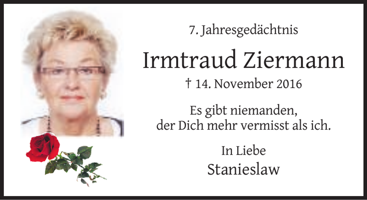 <p>7. Jahresgedächtnis</p><p>Irmtraud Ziermann<br />† 14. November 2016<br />Es gibt niemanden,<br />der Dich mehr vermisst als ich.<br />In Liebe</p><p>Stanieslaw</p>