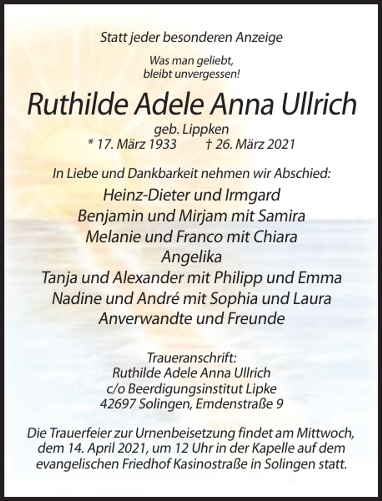 <p>Statt jeder besonderen Anzeige<br />Was man geliebt,<br />bleibt unvergessen!</p><p>Ruthilde Adele Anna Ullrich<br />geb. Lippken<br />* 17. März 1933<br />† 26. März 2021<br />In Liebe und Dankbarkeit nehmen wir Abschied:</p><p>Heinz-Dieter und Irmgard<br />Benjamin und Mirjam mit Samira<br />Melanie und Franco mit Chiara<br />Angelika<br />Tanja und Alexander mit Philipp und Emma<br />Nadine und André mit Sophia und Laura<br />Anverwandte und Freunde<br />Traueranschrift:<br />Ruthilde Adele Anna Ullrich<br />c/o Beerdigungsinstitut Lipke<br />42697 Solingen, Emdenstraße 9<br />Die Trauerfeier zur Urnenbeisetzung findet am Mittwoch,<br />dem 14. April 2021, um 12 Uhr in der Kapelle auf dem<br />evangelischen Friedhof Kasinostraße in Solingen statt.</p>