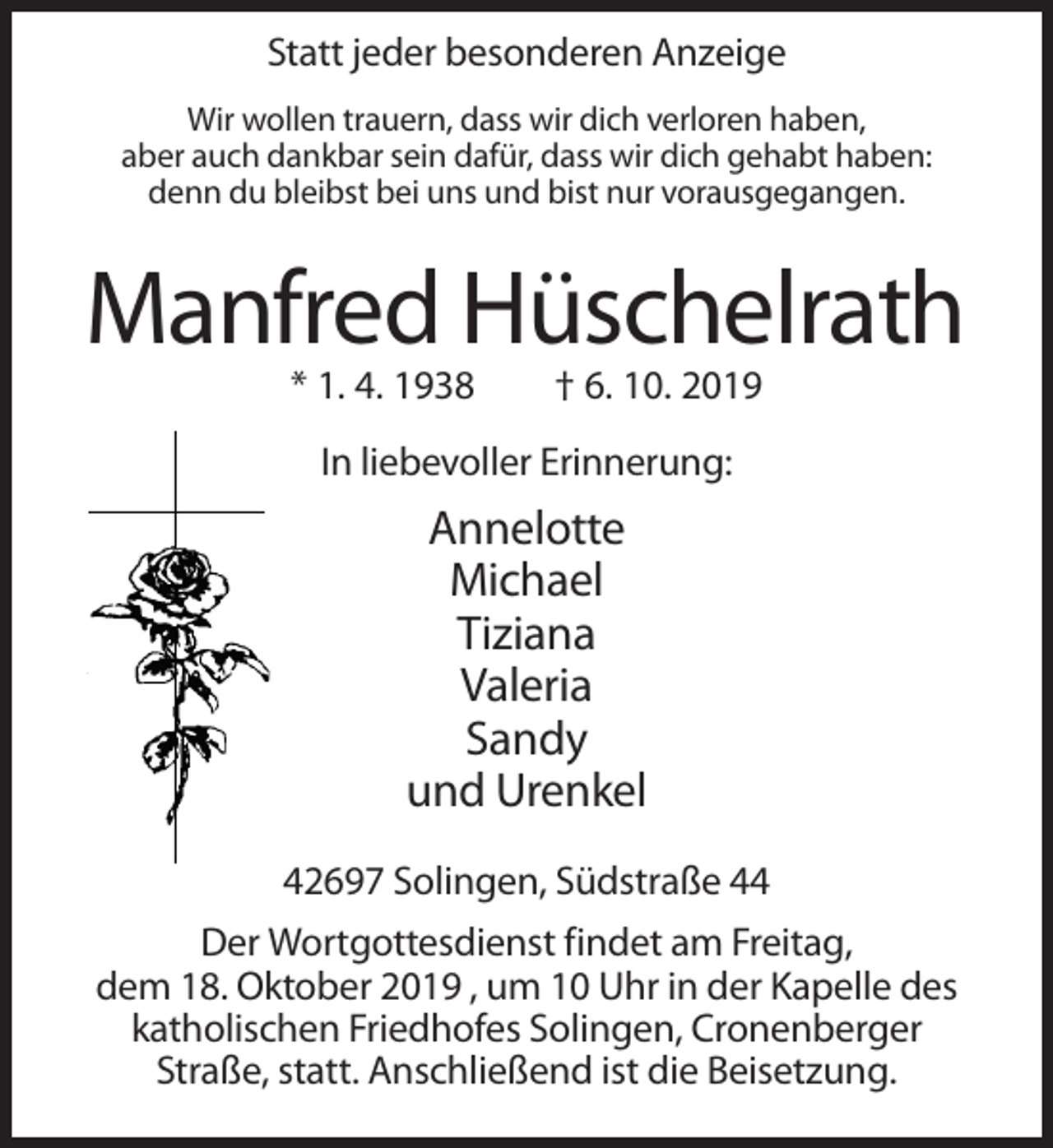 <p>Statt jeder besonderen Anzeige<br />Wir wollen trauern, dass wir dich verloren haben,<br />aber auch dankbar sein dafür, dass wir dich gehabt haben:<br />denn du bleibst bei uns und bist nur vorausgegangen.</p><p>Manfred Hüschelrath<br />* 1. 4. 1938</p><p>† 6. 10. 2019</p><p>In liebevoller Erinnerung:</p><p>Annelotte<br />Michael<br />Tiziana<br />Valeria<br />Sandy<br />und Urenkel<br />42697 Solingen, Südstraße 44<br />Der Wortgottesdienst findet am Freitag,<br />dem 18. Oktober 2019 , um 10 Uhr in der Kapelle des<br />katholischen Friedhofes Solingen, Cronenberger<br />Straße, statt. Anschließend ist die Beisetzung.</p>