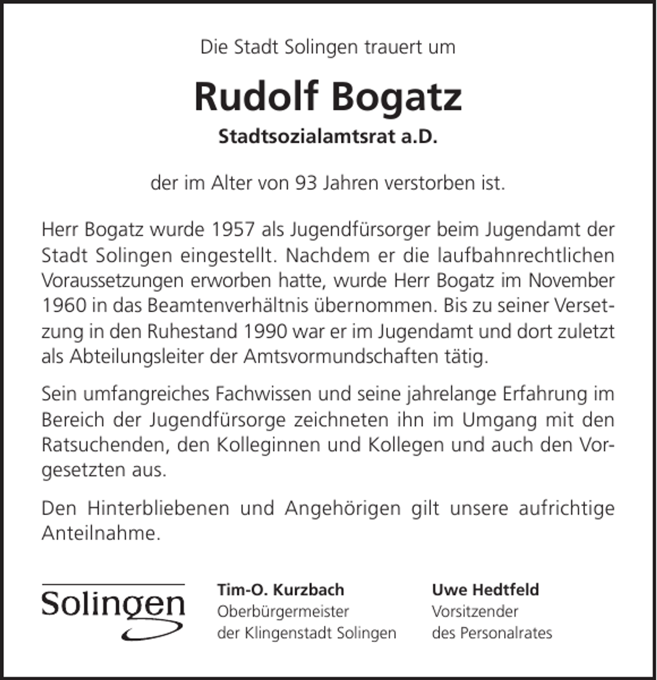 <p>Die Stadt Solingen trauert um</p><p>Rudolf Bogatz<br />Stadtsozialamtsrat a.D.</p><p>der im Alter von 93 Jahren verstorben ist.<br />Herr Bogatz wurde 1957 als Jugendfürsorger beim Jugendamt der<br />Stadt Solingen eingestellt. Nachdem er die laufbahnrechtlichen<br />Voraussetzungen erworben hatte, wurde Herr Bogatz im November<br />1960 in das Beamtenverhältnis übernommen. Bis zu seiner Versetzung in den Ruhestand 1990 war er im Jugendamt und dort zuletzt<br />als Abteilungsleiter der Amtsvormundschaften tätig.<br />Sein umfangreiches Fachwissen und seine jahrelange Erfahrung im<br />Bereich der Jugendfürsorge zeichneten ihn im Umgang mit den<br />Ratsuchenden, den Kolleginnen und Kollegen und auch den Vorgesetzten aus.<br />Den Hinterbliebenen und Angehörigen gilt unsere aufrichtige<br />Anteilnahme.<br />Tim-O. Kurzbach<br />Oberbürgermeister<br />der Klingenstadt Solingen</p><p>Uwe Hedtfeld<br />Vorsitzender<br />des Personalrates</p>