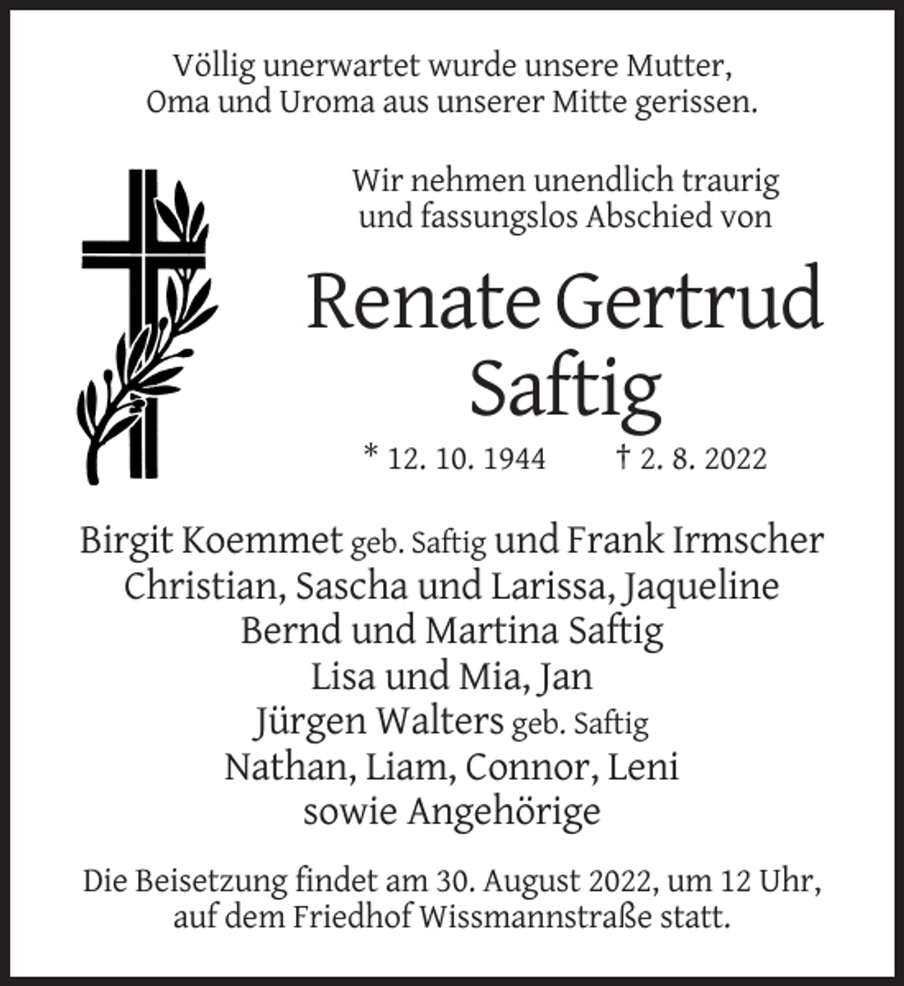 <p>Völlig unerwartet wurde unsere Mutter,<br />Oma und Uroma aus unserer Mitte gerissen.<br />Wir nehmen unendlich traurig<br />und fassungslos Abschied von</p><p>Renate Gertrud<br />Saftig<br />* 12. 10. 1944</p><p>† 2. 8. 2022</p><p>Birgit Koemmet geb. Saftig und Frank Irmscher<br />Christian, Sascha und Larissa, Jaqueline<br />Bernd und Martina Saftig<br />Lisa und Mia, Jan<br />Jürgen Walters geb. Saftig<br />Nathan, Liam, Connor, Leni<br />sowie Angehörige<br />Die Beisetzung findet am 30. August 2022, um 12 Uhr,<br />auf dem Friedhof Wissmannstraße statt.</p>