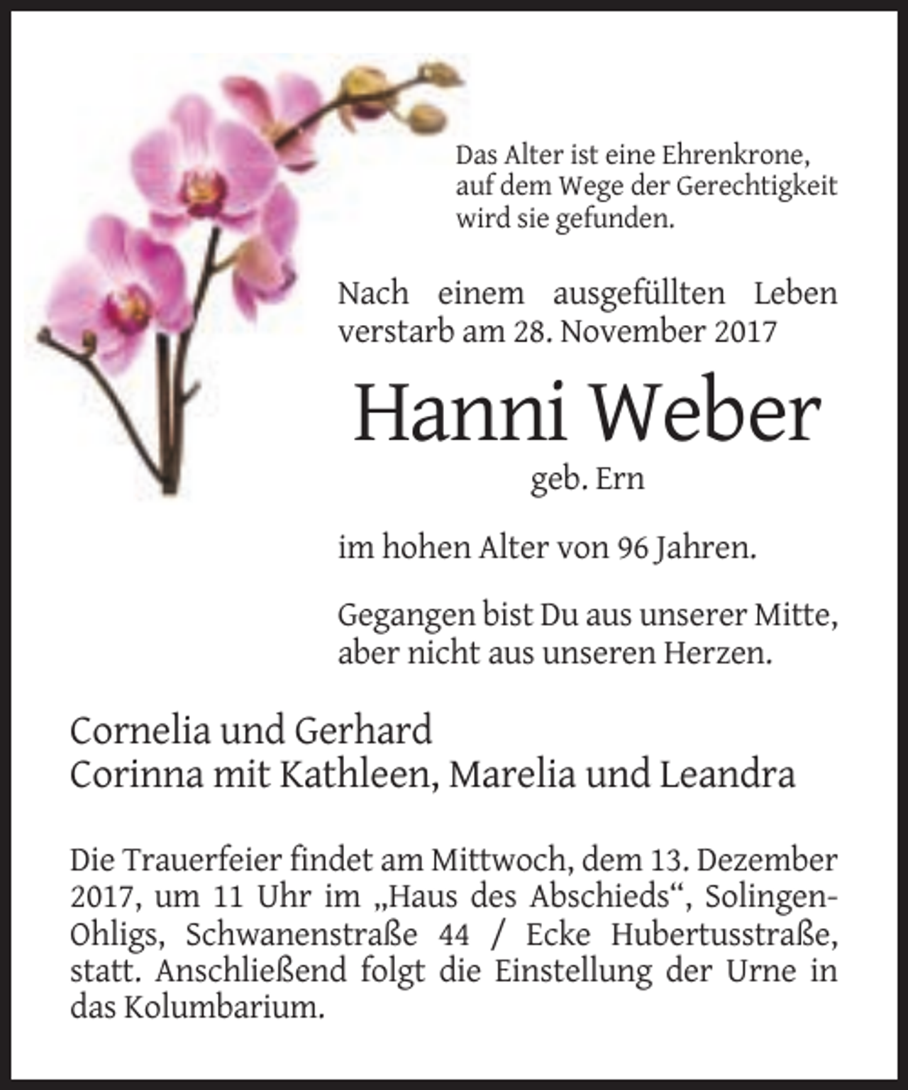 <p>Das Alter ist eine Ehrenkrone,<br />auf dem Wege der Gerechtigkeit<br />wird sie gefunden.</p><p>Nach einem ausgefüllten Leben<br />verstarb am 28. November 2017</p><p>Hanni Weber<br />geb. Ern<br />im hohen Alter von 96 Jahren.<br />Gegangen bist Du aus unserer Mitte,<br />aber nicht aus unseren Herzen.</p><p>Cornelia und Gerhard<br />Corinna mit Kathleen, Marelia und Leandra<br />Die Trauerfeier findet am Mittwoch, dem 13. Dezember<br />2017, um 11 Uhr im „Haus des Abschieds“, SolingenOhligs, Schwanenstraße 44 / Ecke Hubertusstraße,<br />statt. Anschließend folgt die Einstellung der Urne in<br />das Kolumbarium.</p>