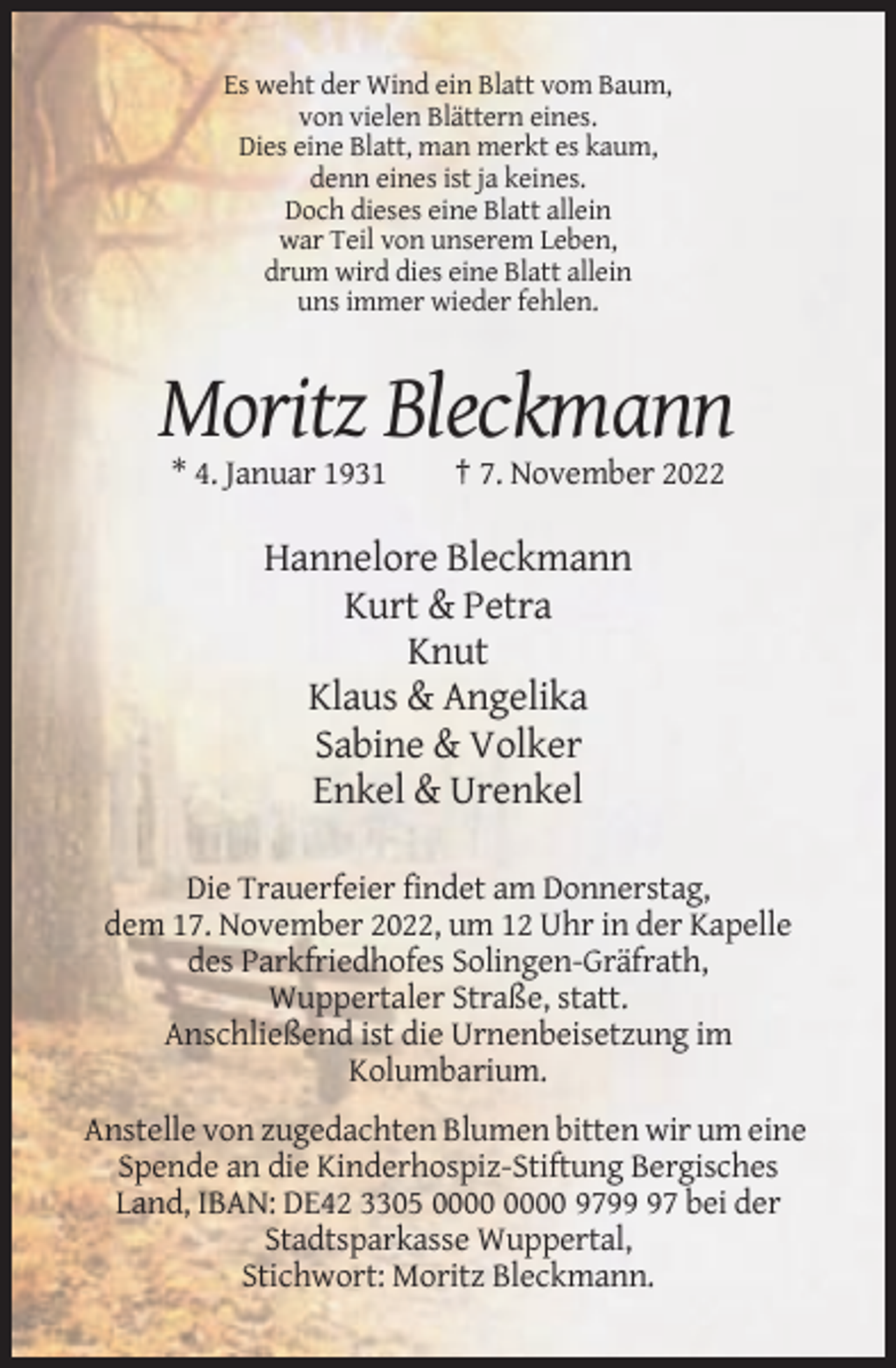 <p>Es weht der Wind ein Blatt vom Baum,<br />von vielen Blättern eines.<br />Dies eine Blatt, man merkt es kaum,<br />denn eines ist ja keines.<br />Doch dieses eine Blatt allein<br />war Teil von unserem Leben,<br />drum wird dies eine Blatt allein<br />uns immer wieder fehlen.</p><p>Moritz Bleckmann<br />* 4. Januar 1931</p><p>† 7. November 2022</p><p>Hannelore Bleckmann<br />Kurt &amp; Petra<br />Knut<br />Klaus &amp; Angelika<br />Sabine &amp; Volker<br />Enkel &amp; Urenkel<br />Die Trauerfeier findet am Donnerstag,<br />dem 17. November 2022, um 12 Uhr in der Kapelle<br />des Parkfriedhofes Solingen-Gräfrath,<br />Wuppertaler Straße, statt.<br />Anschließend ist die Urnenbeisetzung im<br />Kolumbarium.<br />Anstelle von zugedachten Blumen bitten wir um eine<br />Spende an die Kinderhospiz-Stiftung Bergisches<br />Land, IBAN: DE42 3305 9797 bei der<br />Stadtsparkasse Wuppertal,<br />Stichwort: Moritz Bleckmann.</p>