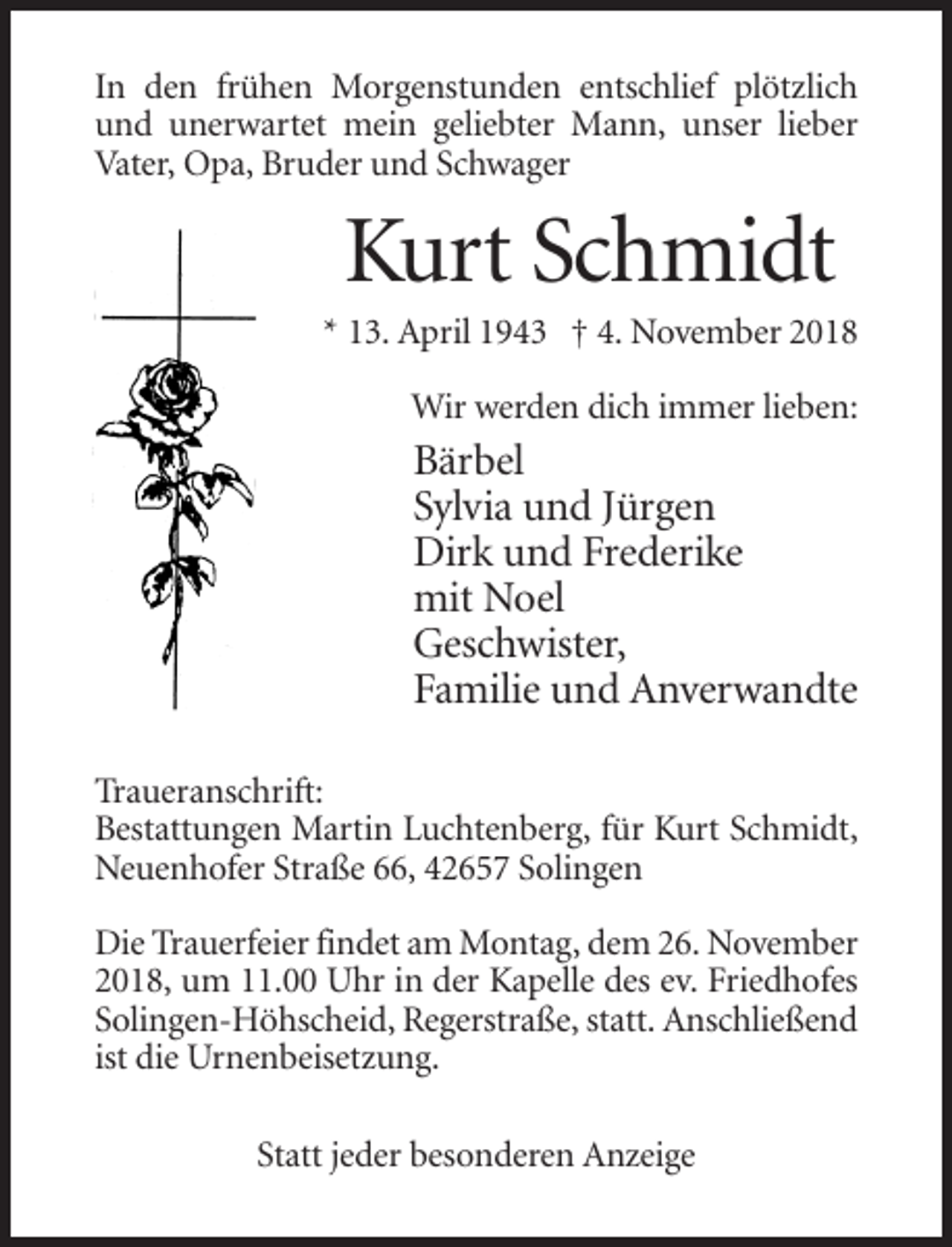 <p>In den frühen Morgenstunden entschlief plötzlich<br />und unerwartet mein geliebter Mann, unser lieber<br />Vater, Opa, Bruder und Schwager</p><p>Kurt Schmidt<br />* 13. April 1943 † 4. November 2018<br />Wir werden dich immer lieben:</p><p>Bärbel<br />Sylvia und Jürgen<br />Dirk und Frederike<br />mit Noel<br />Geschwister,<br />Familie und Anverwandte<br />Traueranschrift:<br />Bestattungen Martin Luchtenberg, für Kurt Schmidt,<br />Neuenhofer Straße 66, 42657 Solingen<br />Die Trauerfeier findet am Montag, dem 26. November<br />2018, um 11.00 Uhr in der Kapelle des ev. Friedhofes<br />Solingen-Höhscheid, Regerstraße, statt. Anschließend<br />ist die Urnenbeisetzung.<br />Statt jeder besonderen Anzeige</p>