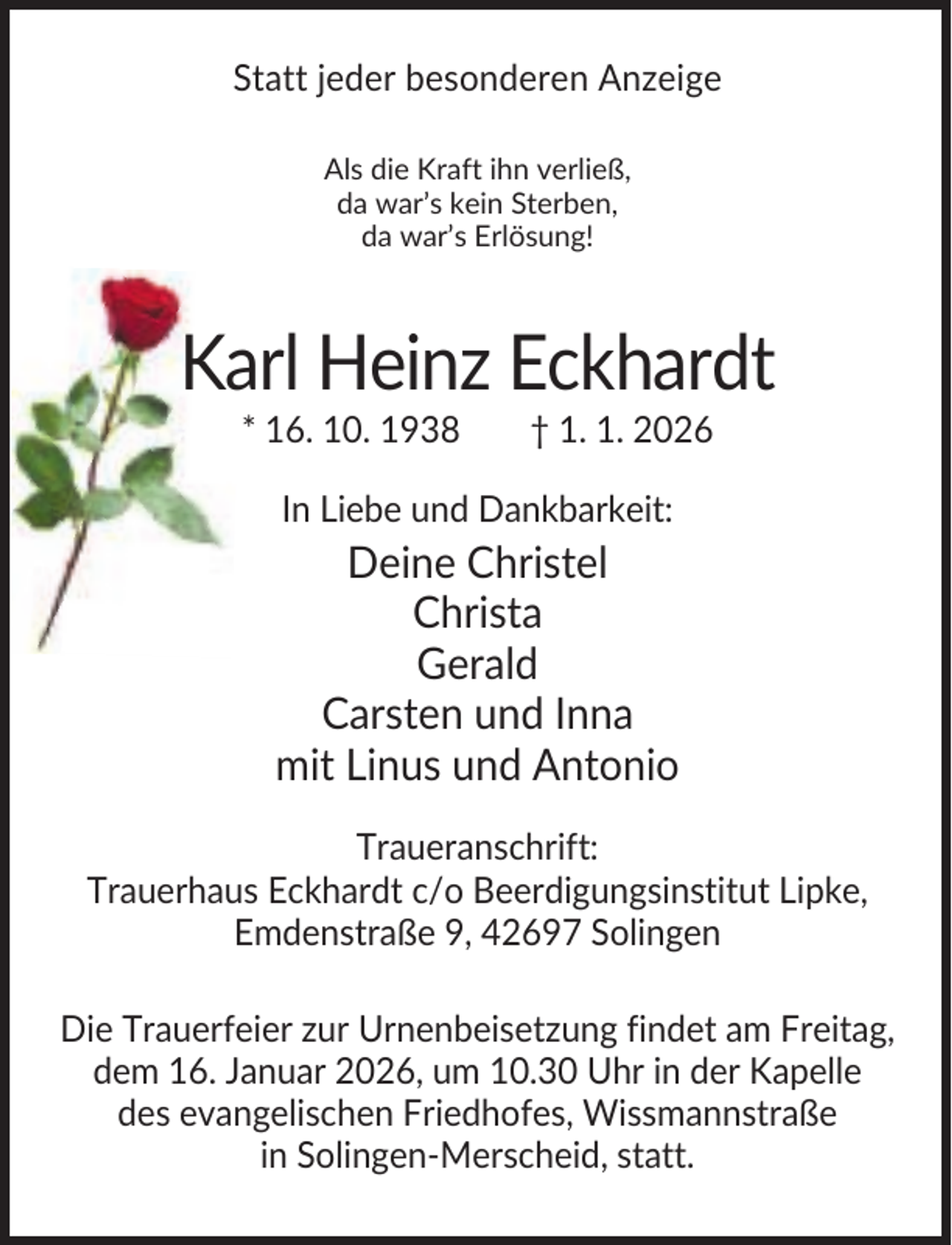 <p>Statt jeder besonderen Anzeige<br />Als die Kraft ihn verließ,<br />da war’s kein Sterben,<br />da war’s Erlösung!</p><p>Karl Heinz Eckhardt<br />* 16. 10. 1938</p><p>† 1. 1. 2026</p><p>In Liebe und Dankbarkeit:</p><p>Deine Christel<br />Christa<br />Gerald<br />Carsten und Inna<br />mit Linus und Antonio<br />Traueranschrift:<br />Trauerhaus Eckhardt c/o Beerdigungsinstitut Lipke,<br />Emdenstraße 9, 42697 Solingen<br />Die Trauerfeier zur Urnenbeisetzung findet am Freitag,<br />dem 16. Januar 2026, um 10.30 Uhr in der Kapelle<br />des evangelischen Friedhofes, Wissmannstraße<br />in Solingen-Merscheid, statt.</p>