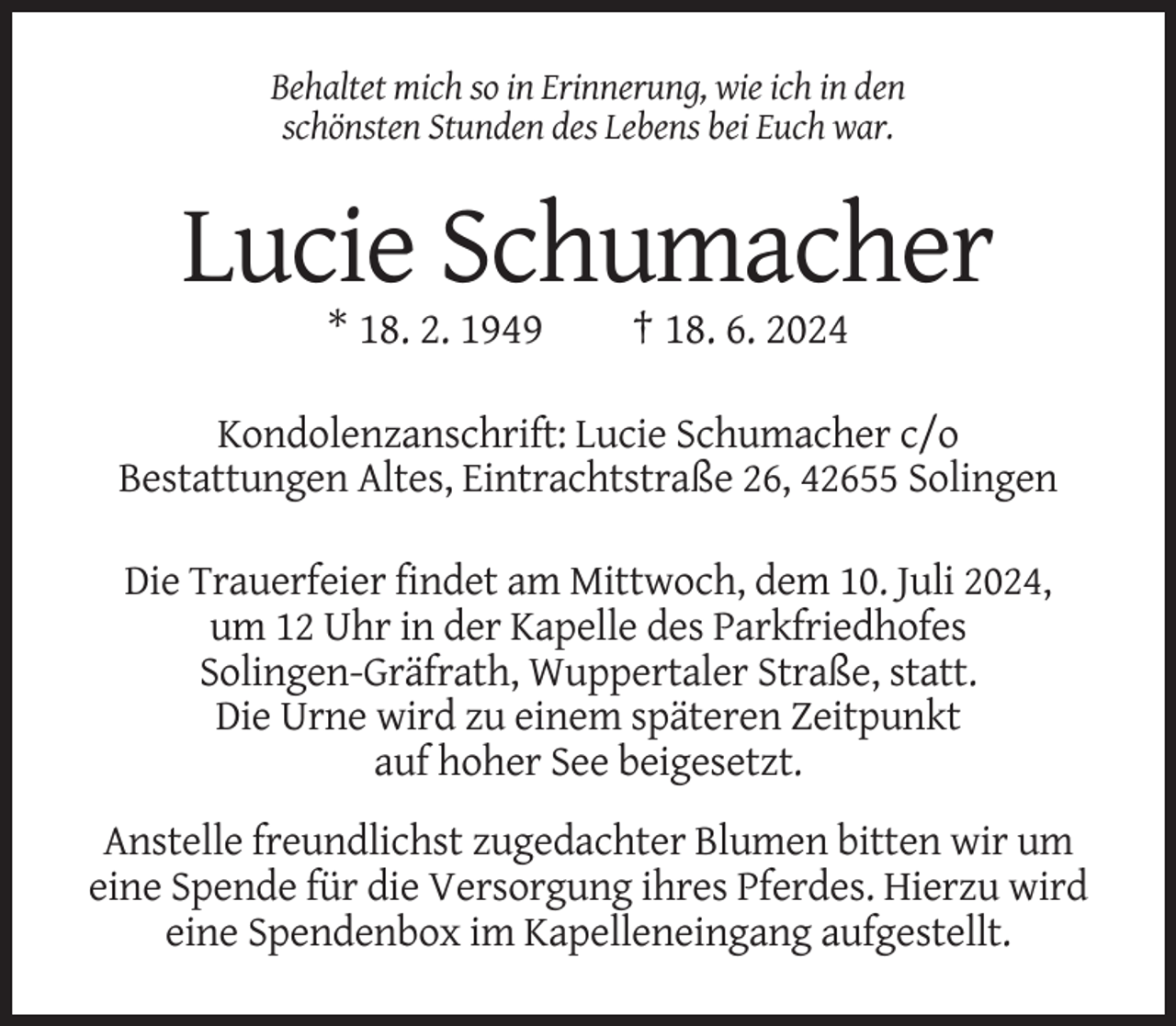 <p>Behaltet mich so in Erinnerung, wie ich in den<br />schönsten Stunden des Lebens bei Euch war.</p><p>Lucie Schumacher<br />* 18. 2. 1949</p><p>† 18. 6. 2024</p><p>Kondolenzanschrift: Lucie Schumacher c/o<br />Bestattungen Altes, Eintrachtstraße 26, 42655 Solingen<br />Die Trauerfeier findet am Mittwoch, dem 10. Juli 2024,<br />um 12 Uhr in der Kapelle des Parkfriedhofes<br />Solingen-Gräfrath, Wuppertaler Straße, statt.<br />Die Urne wird zu einem späteren Zeitpunkt<br />auf hoher See beigesetzt.<br />Anstelle freundlichst zugedachter Blumen bitten wir um<br />eine Spende für die Versorgung ihres Pferdes. Hierzu wird<br />eine Spendenbox im Kapelleneingang aufgestellt.</p>