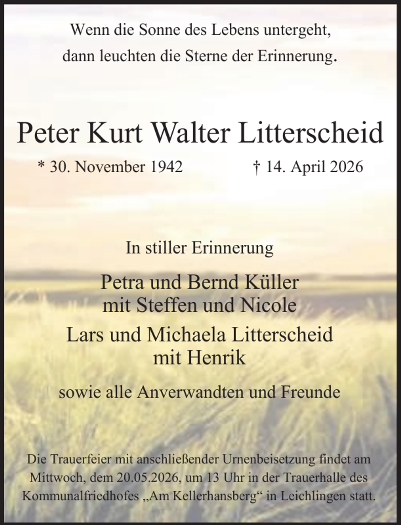 <p>Wenn die Sonne des Lebens untergeht,</p><p>dann leuchten die Sterne der Erinnerung.</p><p>Peter Kurt Walter Litterscheid<br />* 30. November 1942</p><p>† 14. April 2026</p><p>In stiller Erinnerung</p><p>Petra und Bernd Küller<br />mit Steffen und Nicole<br />Lars und Michaela Litterscheid<br />mit Henrik<br />sowie alle Anverwandten und Freunde<br />Die Trauerfeier mit anschließender Urnenbeisetzung findet am<br />Mittwoch, dem 20.05.2026, um 13 Uhr in der Trauerhalle des<br />Kommunalfriedhofes „Am Kellerhansberg“ in Leichlingen statt.</p>