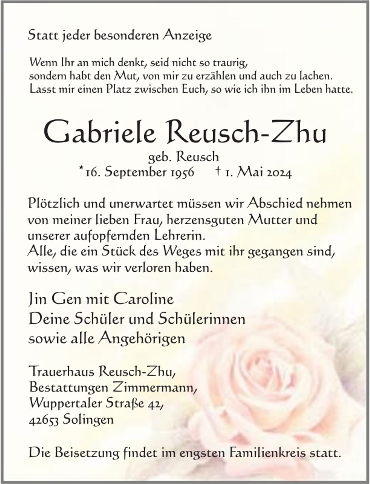<p>Statt jeder besonderen Anzeige<br />Wenn Ihr an mich denkt, seid nicht so traurig,<br />sondern habt den Mut, von mir zu erzählen und auch zu lachen.<br />Lasst mir einen Platz zwischen Euch, so wie ich ihn im Leben hatte.</p><p>Gabriele Reusch-Zhu<br />geb. Reusch<br />† 1. Mai 2024</p><p>*16. September 1956</p><p>Plötzlich und unerwartet müssen wir Abschied nehmen<br />von meiner lieben Frau, herzensguten Mutter und<br />unserer aufopfernden Lehrerin.<br />Alle, die ein Stück des Weges mit ihr gegangen sind,<br />wissen, was wir verloren haben.</p><p>Jin Gen mit Caroline<br />Deine Schüler und Schülerinnen<br />sowie alle Angehörigen<br />Trauerhaus Reusch-Zhu,<br />Bestattungen Zimmermann,<br />Wuppertaler Straße 42,<br />42653 Solingen<br />Die Beisetzung findet im engsten Familienkreis statt.</p>