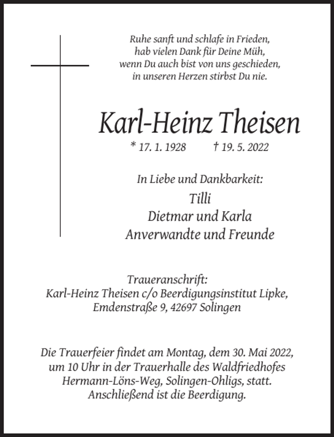 <p>Ruhe sanft und schlafe in Frieden,<br />hab vielen Dank für Deine Müh,<br />wenn Du auch bist von uns geschieden,<br />in unseren Herzen stirbst Du nie.</p><p>Karl-Heinz Theisen<br />* 17. 1. 1928</p><p>† 19. 5. 2022</p><p>In Liebe und Dankbarkeit:</p><p>Tilli<br />Dietmar und Karla<br />Anverwandte und Freunde</p><p>Traueranschrift:<br />Karl-Heinz Theisen c/o Beerdigungsinstitut Lipke,<br />Emdenstraße 9, 42697 Solingen</p><p>Die Trauerfeier findet am Montag, dem 30. Mai 2022,<br />um 10 Uhr in der Trauerhalle des Waldfriedhofes<br />Hermann-Löns-Weg, Solingen-Ohligs, statt.<br />Anschließend ist die Beerdigung.</p>